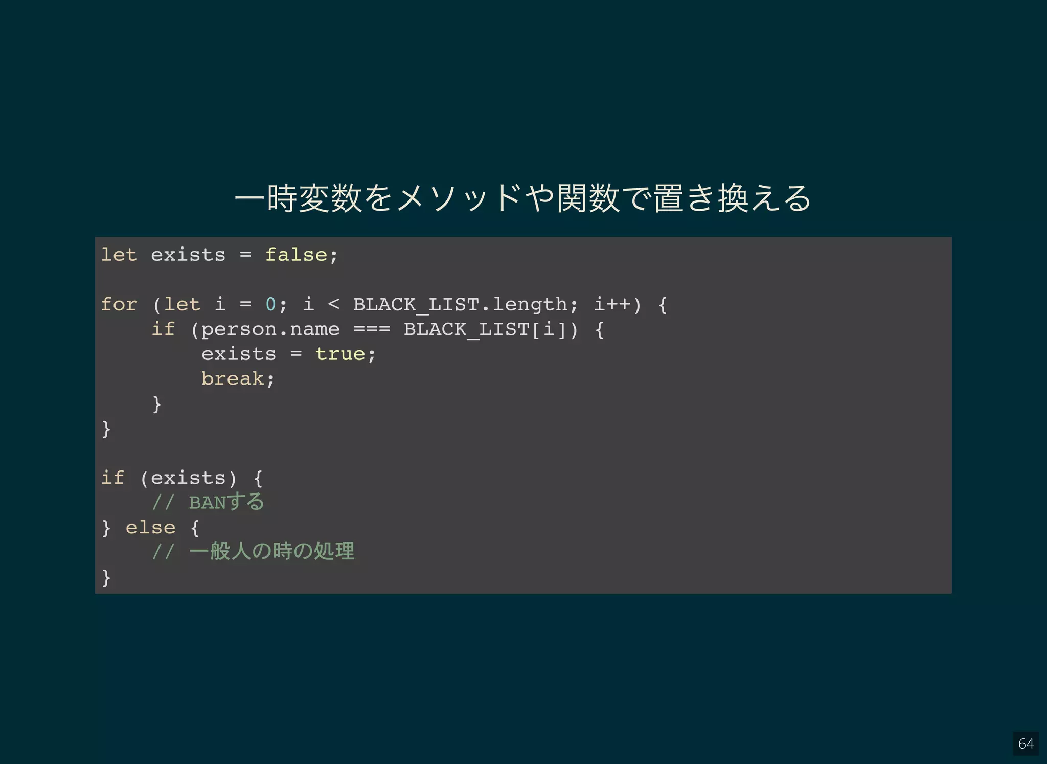 64
一時変数をメソッドや関数で置き換える
let exists = false;
for (let i = 0; i < BLACK_LIST.length; i++) {
if (person.name === BLACK_LIST[i]) {
exists = true;
break;
}
}
if (exists) {
// BAN
} else {
// 一般人 時 処理
}
 