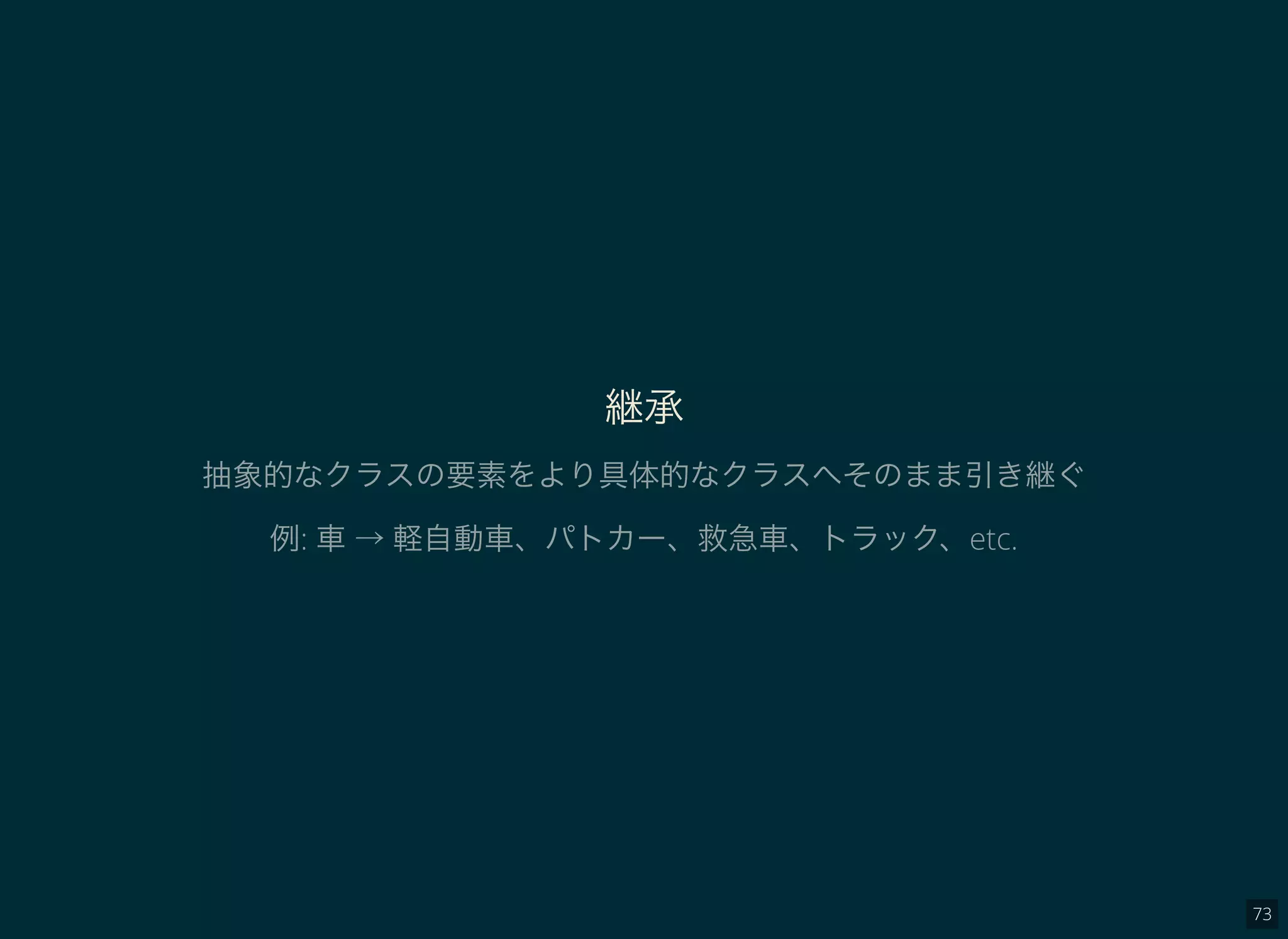 73
継承
抽象的なクラスの要素をより具体的なクラスへそのまま引き継ぐ
例: 車→ 軽自動車、パトカー、救急車、トラック、etc.
 