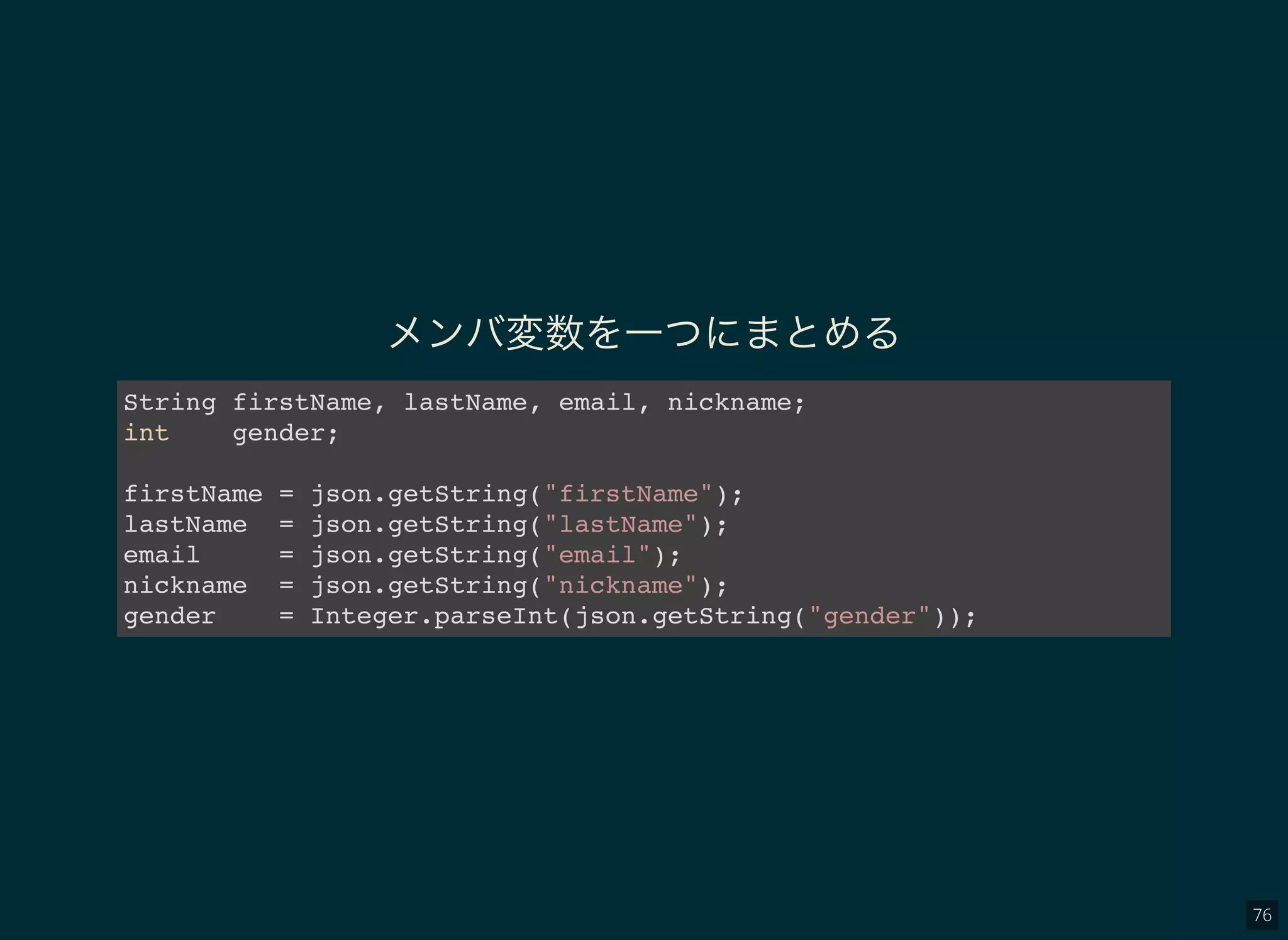 76
メンバ変数を一つにまとめる
String firstName, lastName, email, nickname;
int gender;
firstName = json.getString("firstName");
lastName = json.getString("lastName");
email = json.getString("email");
nickname = json.getString("nickname");
gender = Integer.parseInt(json.getString("gender"));
 
