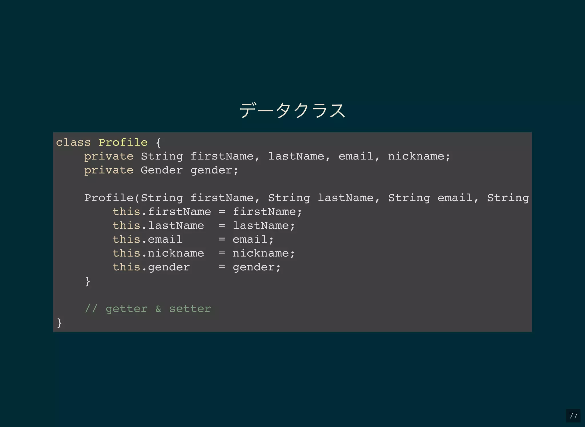 77
データクラス
class Profile {
private String firstName, lastName, email, nickname;
private Gender gender;
Profile(String firstName, String lastName, String email, String nicknam
this.firstName = firstName;
this.lastName = lastName;
this.email = email;
this.nickname = nickname;
this.gender = gender;
}
// getter & setter
}
 