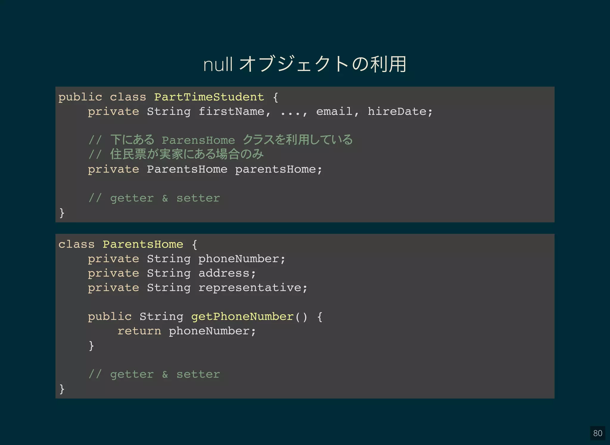 80
null オブジェクトの利用
public class PartTimeStudent {
private String firstName, ..., email, hireDate;
// 下 ParensHome 利用
// 住民票 実家 場合
private ParentsHome parentsHome;
// getter & setter
}
class ParentsHome {
private String phoneNumber;
private String address;
private String representative;
public String getPhoneNumber() {
return phoneNumber;
}
// getter & setter
}
 