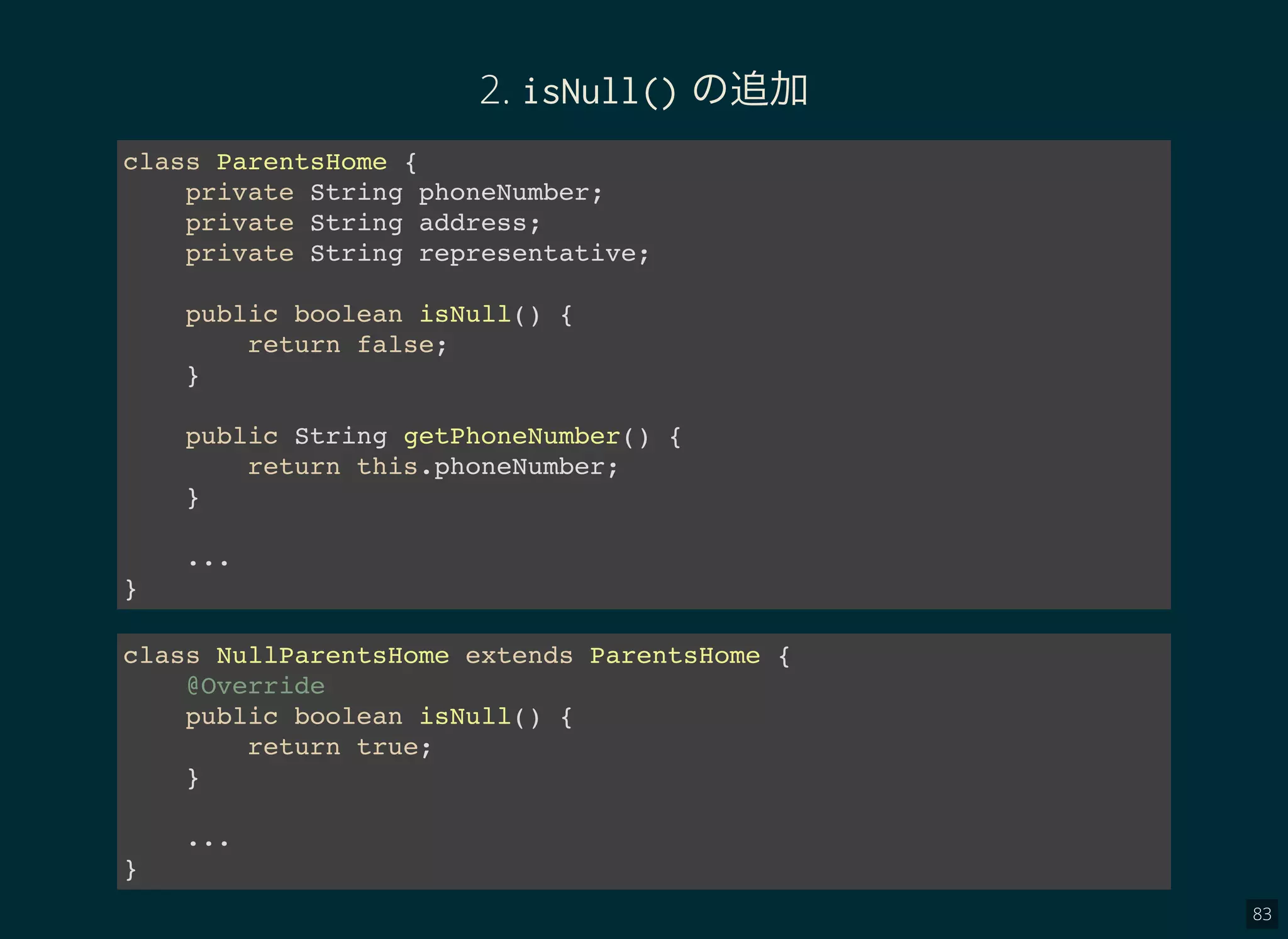 83
2. isNull() の追加
class ParentsHome {
private String phoneNumber;
private String address;
private String representative;
public boolean isNull() {
return false;
}
public String getPhoneNumber() {
return this.phoneNumber;
}
...
}
class NullParentsHome extends ParentsHome {
@Override
public boolean isNull() {
return true;
}
...
}
 