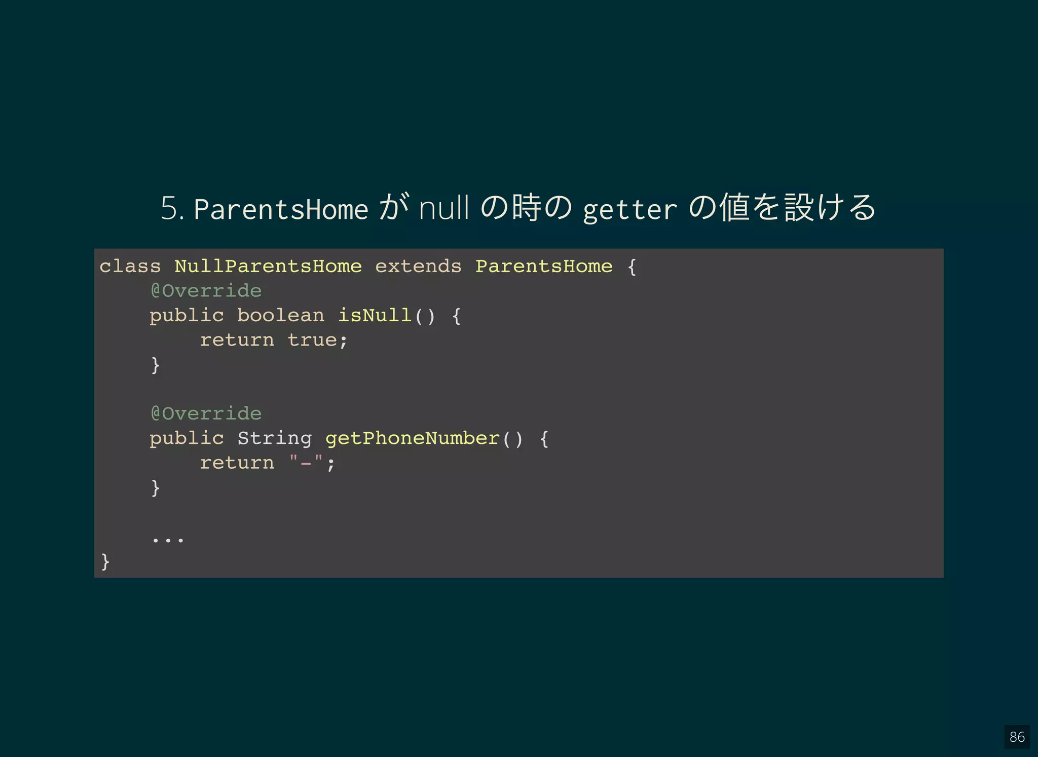 86
5. ParentsHome がnull の時のgetter の値を設ける
class NullParentsHome extends ParentsHome {
@Override
public boolean isNull() {
return true;
}
@Override
public String getPhoneNumber() {
return "-";
}
...
}
 