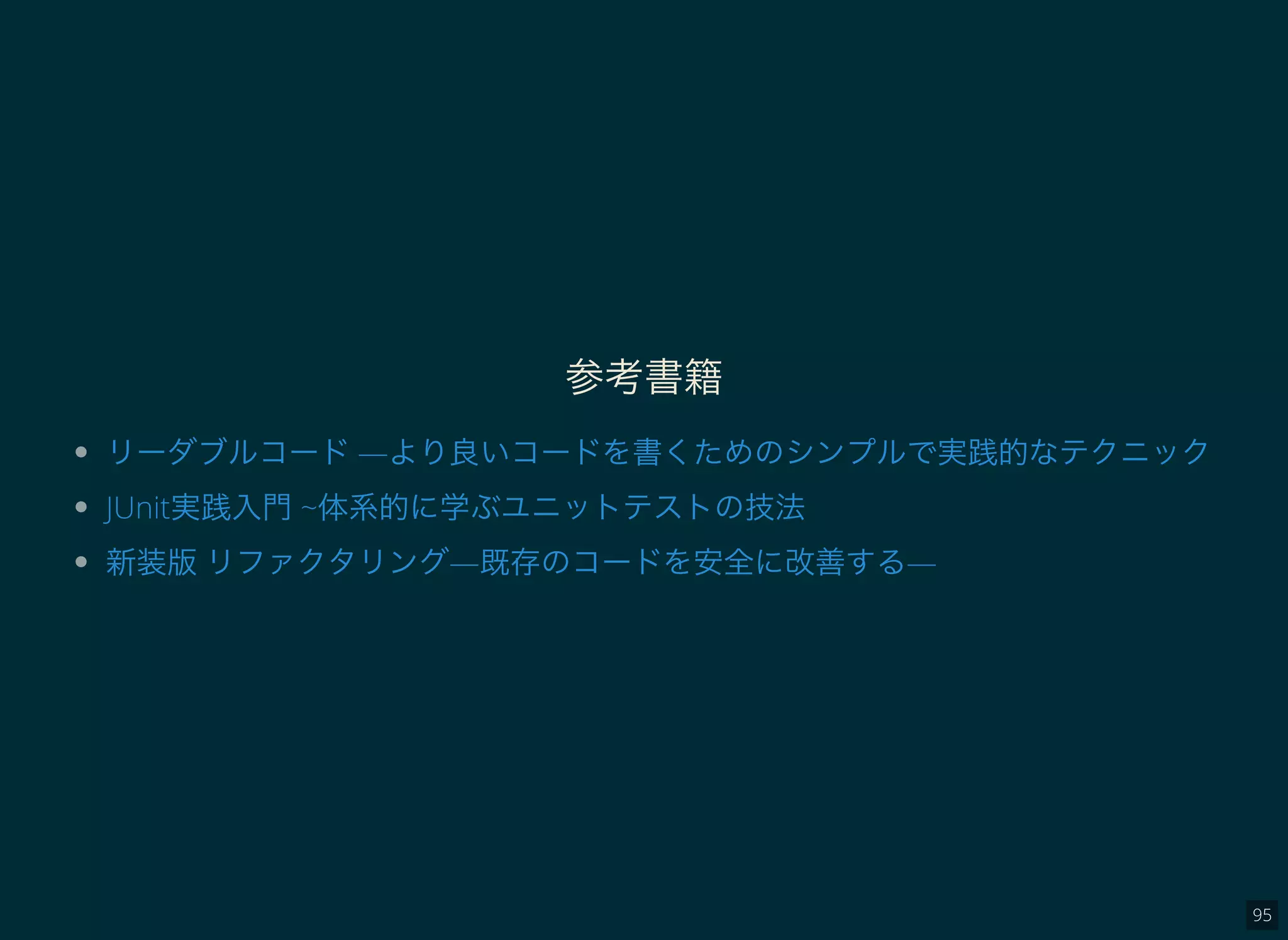 95
参考書籍
リーダブルコード―より良いコードを書くためのシンプルで実践的なテクニック
JUnit実践入門~体系的に学ぶユニットテストの技法
新装版リファクタリング―既存のコードを安全に改善する―
 