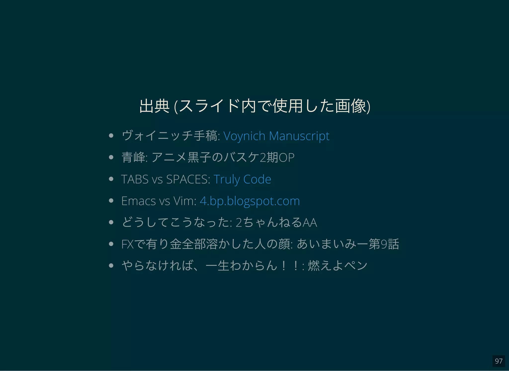 97
出典(スライド内で使用した画像)
ヴォイニッチ手稿:
青峰: アニメ黒子のバスケ2期OP
TABS vs SPACES:
Emacs vs Vim:
どうしてこうなった: 2ちゃんねるAA
FXで有り金全部溶かした人の顔: あいまいみー第9話
やらなければ、一生わからん！！: 燃えよペン
Voynich Manuscript
Truly Code
4.bp.blogspot.com
 