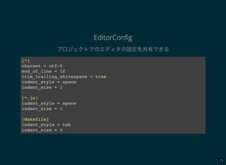 25
EditorConﬁg
プロジェクトでのエディタの設定を共有できる
[*]
charset = utf-8
end_of_line = lf
trim_trailing_whitespace = true
indent_style = space
indent_size = 2
[*.js]
indent_style = space
indent_size = 2
[Makefile]
indent_style = tab
indent_size = 4
 