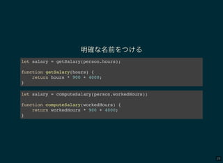 29
明確な名前をつける
let salary = getSalary(person.hours);
function getSalary(hours) {
return hours * 900 + 4000;
}
let salary = computeSalary(person.workedHours);
function computeSalary(workedHours) {
return workedHours * 900 + 4000;
}
 