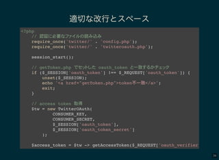 34
適切な改行とスペース
<?php
// 認証 必要 読 込
require_once('twitter/' . 'config.php');
require_once('twitter/' . 'twitteroauth.php');
session_start();
// getToken.php oauth_token 一致
if ($_SESSION['oauth_token'] !== $_REQUEST['oauth_token']) {
unset($_SESSION);
echo '<a href="getToken.php">token不一致</a>';
exit;
}
// access token 取得
$tw = new TwitterOAuth(
CONSUMER_KEY,
CONSUMER_SECRET,
$_SESSION['oauth_token'],
$_SESSION['oauth_token_secret']
);
$access_token = $tw -> getAccessToken($_REQUEST['oauth_verifier']);
 