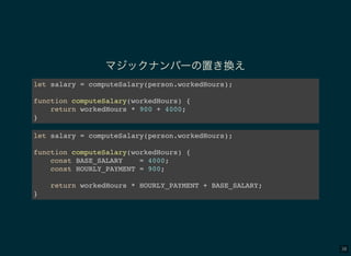 38
マジックナンバーの置き換え
let salary = computeSalary(person.workedHours);
function computeSalary(workedHours) {
return workedHours * 900 + 4000;
}
let salary = computeSalary(person.workedHours);
function computeSalary(workedHours) {
const BASE_SALARY = 4000;
const HOURLY_PAYMENT = 900;
return workedHours * HOURLY_PAYMENT + BASE_SALARY;
}
 