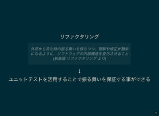 46
リファクタリング
外部から見た時の振る舞いを保ちつつ、理解や修正が簡単
になるように、ソフトウェアの内部構造を変化させること
(新装版リファクタリングより)
↓
ユニットテストを活用することで振る舞いを保証する事ができる
 
