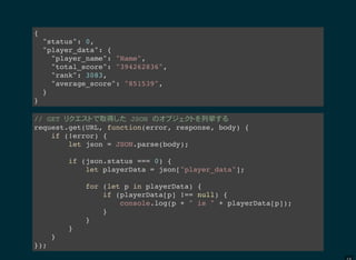 {
"status": 0,
"player_data": {
"player_name": "Name",
"total_score": "394262836",
"rank": 3083,
"average_score": "851539",
}
}
// GET 取得 JSON 列挙
request.get(URL, function(error, response, body) {
if (!error) {
let json = JSON.parse(body);
if (json.status === 0) {
let playerData = json["player_data"];
for (let p in playerData) {
if (playerData[p] !== null) {
console.log(p + " is " + playerData[p]);
}
}
}
}
});
 