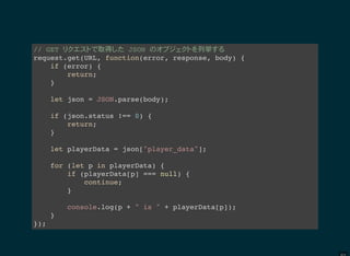 // GET 取得 JSON 列挙
request.get(URL, function(error, response, body) {
if (error) {
return;
}
let json = JSON.parse(body);
if (json.status !== 0) {
return;
}
let playerData = json["player_data"];
for (let p in playerData) {
if (playerData[p] === null) {
continue;
}
console.log(p + " is " + playerData[p]);
}
});
 