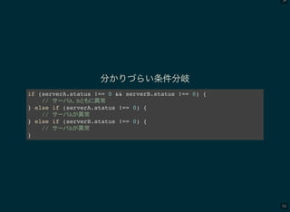 54
55
分かりづらい条件分岐
if (serverA.status !== 0 && serverB.status !== 0) {
// A B 異常
} else if (serverA.status !== 0) {
// A 異常
} else if (serverB.status !== 0) {
// B 異常
}
 