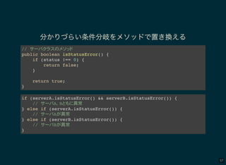57
分かりづらい条件分岐をメソッドで置き換える
//
public boolean isStatusError() {
if (status !== 0) {
return false;
}
return true;
}
if (serverA.isStatusError() && serverB.isStatusError()) {
// A B 異常
} else if (serverA.isStatusError()) {
// A 異常
} else if (serverB.isStatusError()) {
// B 異常
}
 