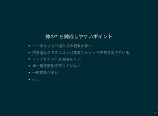 60
神の* を錬成しやすいポイント
一つのメソッド当たりの行数が多い
不適当なクラスにメンバ変数やメソッドを割り当てている
ユニットテストを書きにくい
単一責任原則を守っていない
一時変数が多い
etc.
 