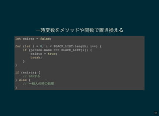 64
一時変数をメソッドや関数で置き換える
let exists = false;
for (let i = 0; i < BLACK_LIST.length; i++) {
if (person.name === BLACK_LIST[i]) {
exists = true;
break;
}
}
if (exists) {
// BAN
} else {
// 一般人 時 処理
}
 