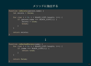 65
メソッドに抽出する
function isExists(person.name) {
let exists = false;
for (let i = 0; i < BLACK_LIST.length; i++) {
if (person.name === BLACK_LIST[i]) {
exists = true;
break;
}
}
return exists;
}
↓
function isMarkedPerson(name) {
for (let i = 0; i < BLACK_LIST.length; i++) {
if (name === BLACK_LIST[i]) {
return true;
}
}
return false;
}
 