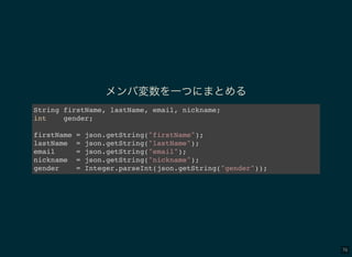 76
メンバ変数を一つにまとめる
String firstName, lastName, email, nickname;
int gender;
firstName = json.getString("firstName");
lastName = json.getString("lastName");
email = json.getString("email");
nickname = json.getString("nickname");
gender = Integer.parseInt(json.getString("gender"));
 