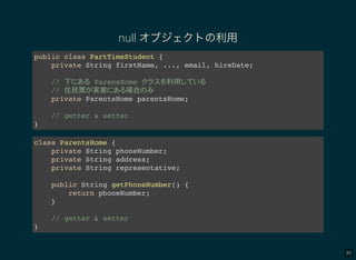 80
null オブジェクトの利用
public class PartTimeStudent {
private String firstName, ..., email, hireDate;
// 下 ParensHome 利用
// 住民票 実家 場合
private ParentsHome parentsHome;
// getter & setter
}
class ParentsHome {
private String phoneNumber;
private String address;
private String representative;
public String getPhoneNumber() {
return phoneNumber;
}
// getter & setter
}
 