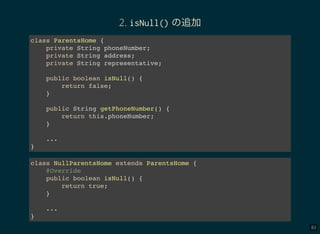 83
2. isNull() の追加
class ParentsHome {
private String phoneNumber;
private String address;
private String representative;
public boolean isNull() {
return false;
}
public String getPhoneNumber() {
return this.phoneNumber;
}
...
}
class NullParentsHome extends ParentsHome {
@Override
public boolean isNull() {
return true;
}
...
}
 