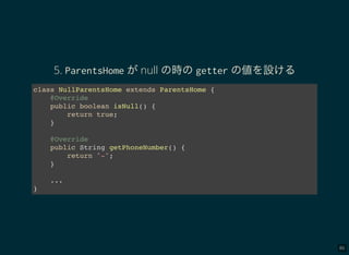 86
5. ParentsHome がnull の時のgetter の値を設ける
class NullParentsHome extends ParentsHome {
@Override
public boolean isNull() {
return true;
}
@Override
public String getPhoneNumber() {
return "-";
}
...
}
 