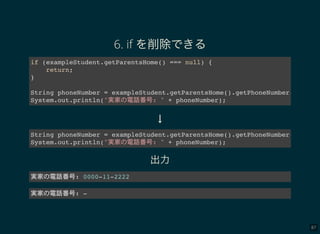 87
6. if を削除できる
if (exampleStudent.getParentsHome() === null) {
return;
}
String phoneNumber = exampleStudent.getParentsHome().getPhoneNumber();
System.out.println("実家 電話番号: " + phoneNumber);
↓
String phoneNumber = exampleStudent.getParentsHome().getPhoneNumber();
System.out.println("実家 電話番号: " + phoneNumber);
出力
実家 電話番号: 0000-11-2222
実家 電話番号: -
 