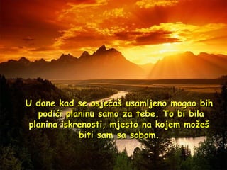 U dane kad se osjećaš usamljeno mogao bih  podići planinu samo za tebe. To bi bila planina iskrenosti, mjesto na kojem možeš biti sam sa sobom. 
