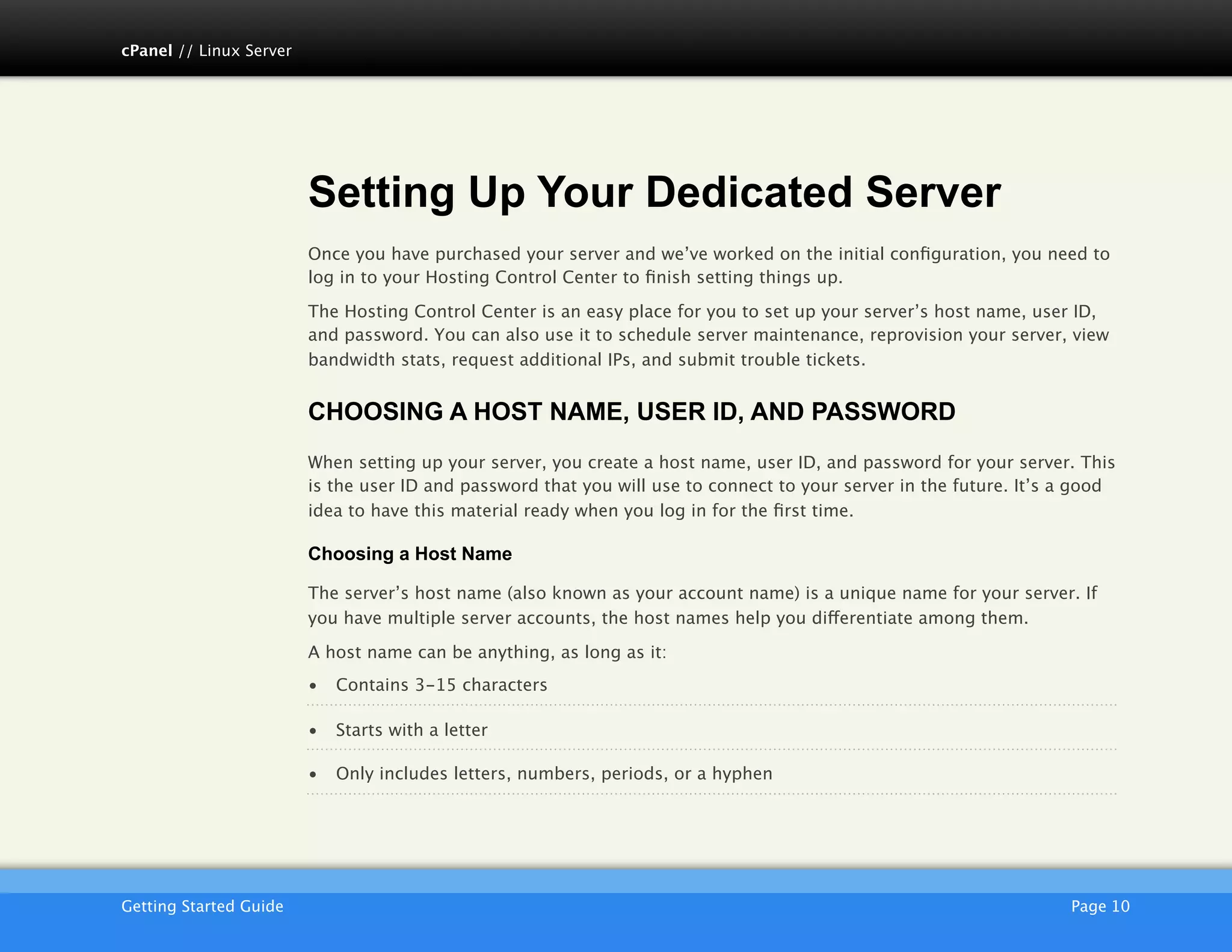 cPanel // Linux Server




                         Setting Up Your Dedicated Server
                         Once you have purchased your server and we’ve worked on the initial conﬁguration, you need to
                         log in to your Hosting Control Center to ﬁnish setting things up.

                         The Hosting Control Center is an easy place for you to set up your server’s host name, user ID,
                         and password. You can also use it to schedule server maintenance, reprovision your server, view
                         bandwidth stats, request additional IPs, and submit trouble tickets.


                         CHOOSING A HOST NAME, USER ID, AND PASSWORD
                         When setting up your server, you create a host name, user ID, and password for your server. This
                         is the user ID and password that you will use to connect to your server in the future. It’s a good
                         idea to have this material ready when you log in for the ﬁrst time.

                         Choosing a Host Name

                         The server’s host name (also known as your account name) is a unique name for your server. If
                         you have multiple server accounts, the host names help you differentiate among them.

                         A host name can be anything, as long as it:
                         •   Contains 3-15 characters

                         •   Starts with a letter

                         •   Only includes letters, numbers, periods, or a hyphen




                         AKJZNAzsqknsxxkjnsjx
Getting Started Guide
                                                                                               Page 10
 