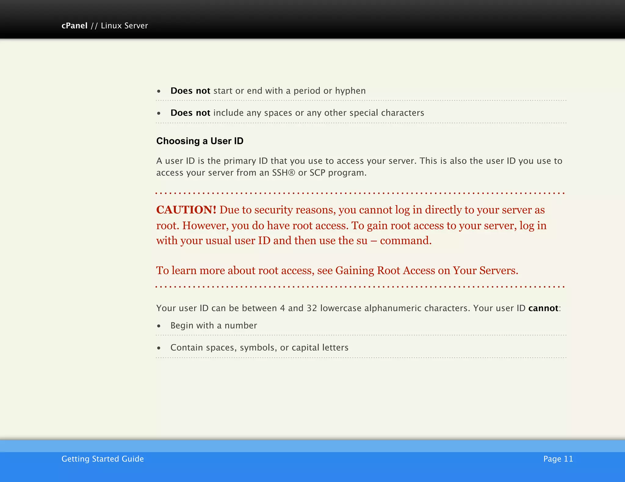 cPanel // Linux Server




                         •   Does not start or end with a period or hyphen

                         •   Does not include any spaces or any other special characters


                         Choosing a User ID

                         A user ID is the primary ID that you use to access your server. This is also the user ID you use to
                         access your server from an SSH® or SCP program.



                         CAUTION! Due to security reasons, you cannot log in directly to your server as
                         root. However, you do have root access. To gain root access to your server, log in
                         with your usual user ID and then use the su – command.

                         To learn more about root access, see Gaining Root Access on Your Servers.


                         Your user ID can be between 4 and 32 lowercase alphanumeric characters. Your user ID cannot:

                         •   Begin with a number

                         •   Contain spaces, symbols, or capital letters




                         AKJZNAzsqknsxxkjnsjx
Getting Started Guide
                                                                                                 Page 11
 