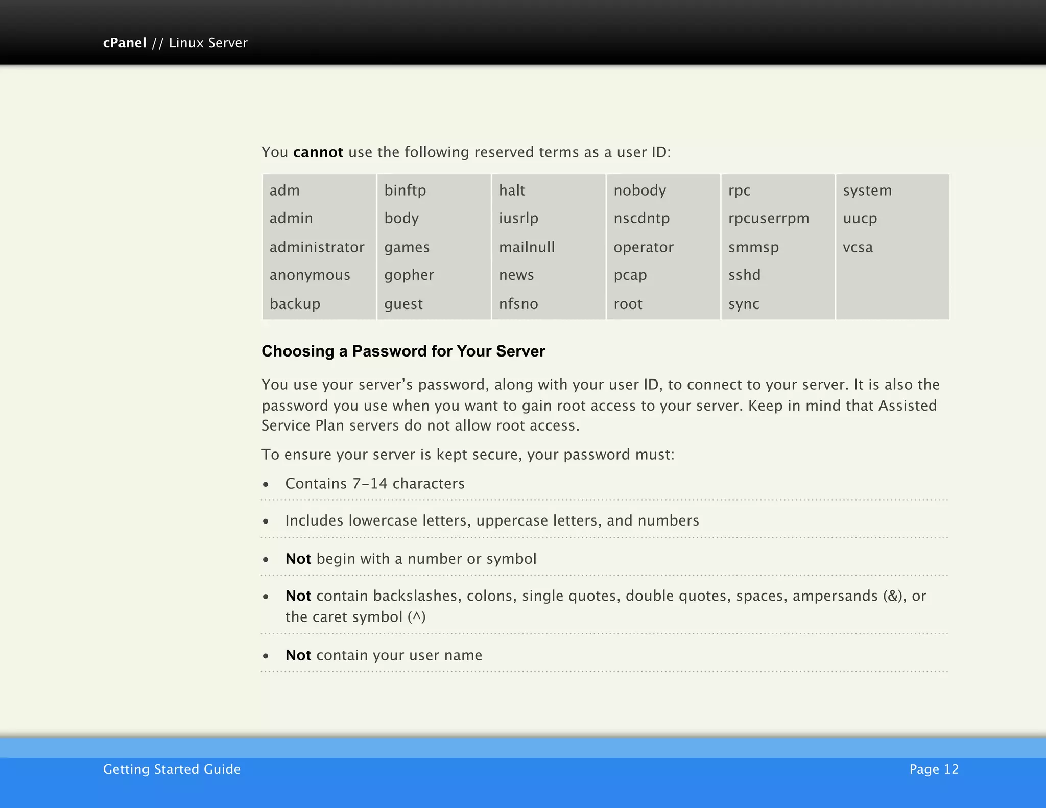 cPanel // Linux Server




                         You cannot use the following reserved terms as a user ID:

                          adm             binftp           halt            nobody           rpc             system
                          admin           body             iusrlp          nscdntp          rpcuserrpm      uucp

                          administrator   games            mailnull        operator         smmsp           vcsa
                          anonymous       gopher           news            pcap             sshd

                          backup          guest            nfsno           root             sync


                         Choosing a Password for Your Server

                         You use your server’s password, along with your user ID, to connect to your server. It is also the
                         password you use when you want to gain root access to your server. Keep in mind that Assisted
                         Service Plan servers do not allow root access.

                         To ensure your server is kept secure, your password must:

                         •   Contains 7-14 characters

                         •   Includes lowercase letters, uppercase letters, and numbers

                         •   Not begin with a number or symbol

                         •   Not contain backslashes, colons, single quotes, double quotes, spaces, ampersands (&), or
                             the caret symbol (^)

                         •   Not contain your user name




                         AKJZNAzsqknsxxkjnsjx
Getting Started Guide
                                                                                                Page 12
 