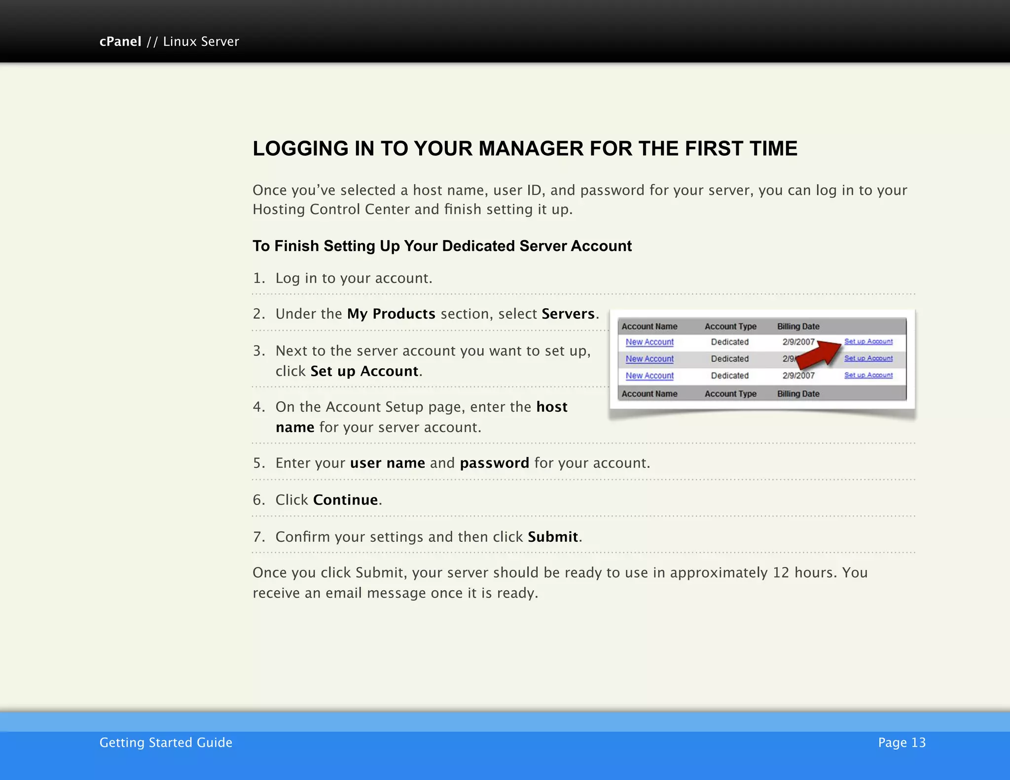 cPanel // Linux Server




                         LOGGING IN TO YOUR MANAGER FOR THE FIRST TIME
                         Once you’ve selected a host name, user ID, and password for your server, you can log in to your
                         Hosting Control Center and ﬁnish setting it up.

                         To Finish Setting Up Your Dedicated Server Account

                         1. Log in to your account.

                         2. Under the My Products section, select Servers.

                         3. Next to the server account you want to set up,
                            click Set up Account.
                                                                                                                        !
                         4. On the Account Setup page, enter the host
                            name for your server account.

                         5. Enter your user name and password for your account.

                         6. Click Continue.

                         7. Conﬁrm your settings and then click Submit.

                         Once you click Submit, your server should be ready to use in approximately 12 hours. You
                         receive an email message once it is ready.




                         AKJZNAzsqknsxxkjnsjx
Getting Started Guide
                                                                                              Page 13
 