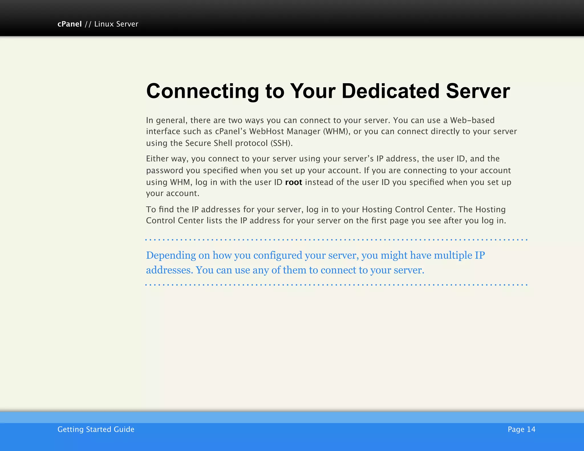 cPanel // Linux Server




                         Connecting to Your Dedicated Server
                         In general, there are two ways you can connect to your server. You can use a Web-based
                         interface such as cPanel’s WebHost Manager (WHM), or you can connect directly to your server
                         using the Secure Shell protocol (SSH).
                         Either way, you connect to your server using your server’s IP address, the user ID, and the
                         password you speciﬁed when you set up your account. If you are connecting to your account
                         using WHM, log in with the user ID root instead of the user ID you speciﬁed when you set up
                         your account.

                         To ﬁnd the IP addresses for your server, log in to your Hosting Control Center. The Hosting
                         Control Center lists the IP address for your server on the ﬁrst page you see after you log in.



                         Depending on how you configured your server, you might have multiple IP
                         addresses. You can use any of them to connect to your server.




                         AKJZNAzsqknsxxkjnsjx
Getting Started Guide
                                                                                                    Page 14
 