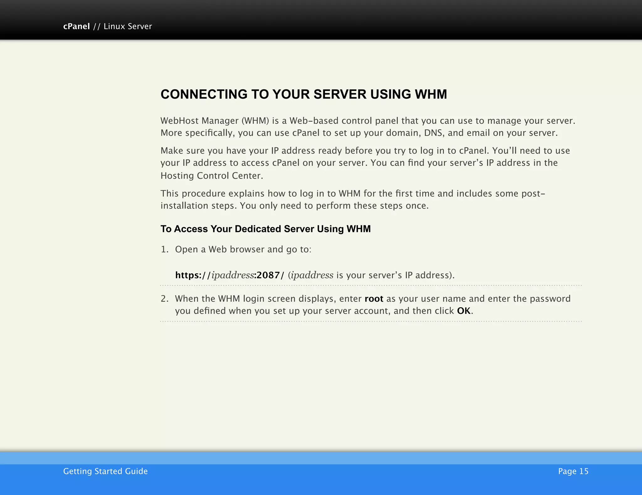 cPanel // Linux Server




                         CONNECTING TO YOUR SERVER USING WHM
                         WebHost Manager (WHM) is a Web-based control panel that you can use to manage your server.
                         More speciﬁcally, you can use cPanel to set up your domain, DNS, and email on your server.

                         Make sure you have your IP address ready before you try to log in to cPanel. You’ll need to use
                         your IP address to access cPanel on your server. You can ﬁnd your server’s IP address in the
                         Hosting Control Center.

                         This procedure explains how to log in to WHM for the ﬁrst time and includes some post-
                         installation steps. You only need to perform these steps once.

                         To Access Your Dedicated Server Using WHM

                         1. Open a Web browser and go to:

                            https://ipaddress:2087/ (ipaddress is your server’s IP address).

                         2. When the WHM login screen displays, enter root as your user name and enter the password
                            you deﬁned when you set up your server account, and then click OK.




                         AKJZNAzsqknsxxkjnsjx
Getting Started Guide
                                                                                               Page 15
 