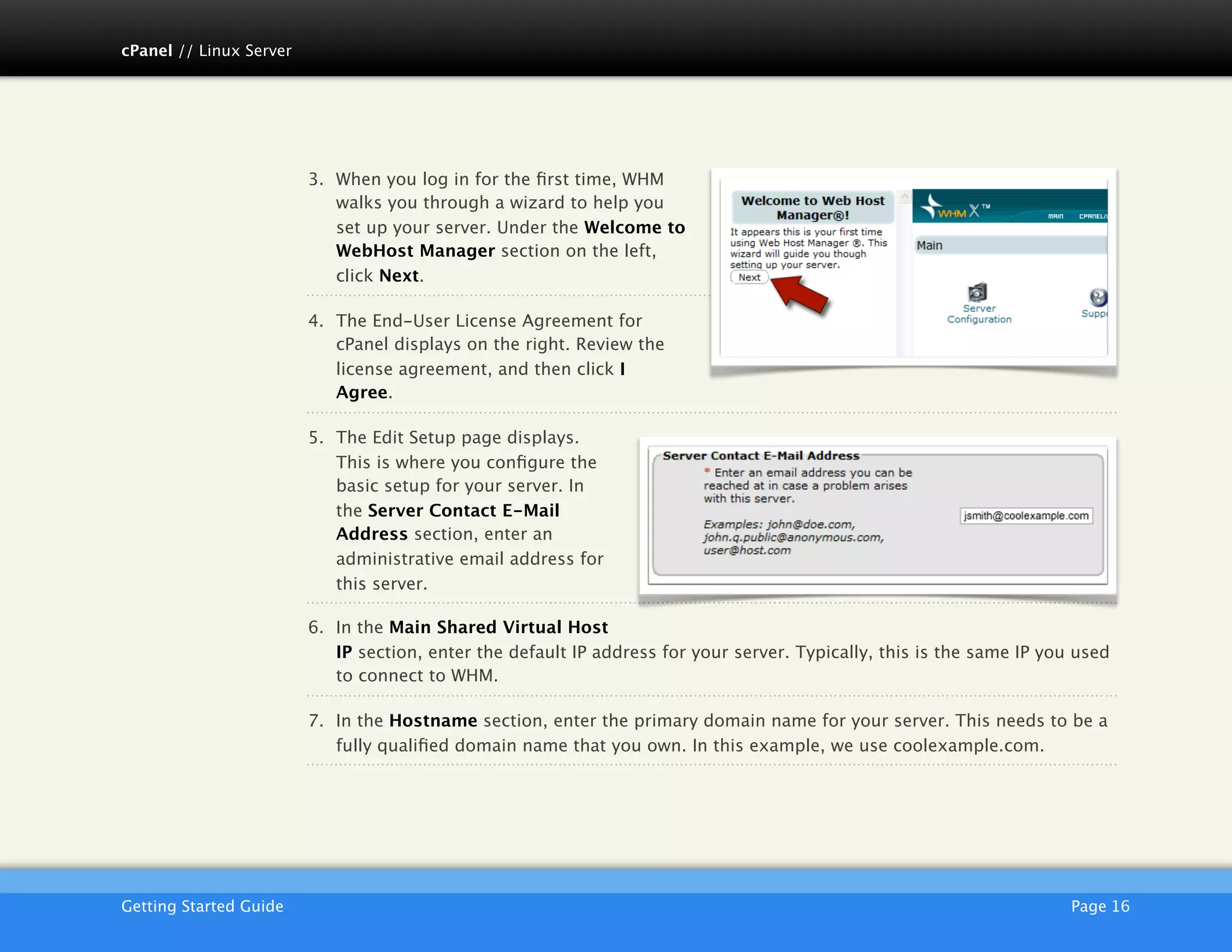 cPanel // Linux Server




                         3. When you log in for the ﬁrst time, WHM
                            walks you through a wizard to help you
                            set up your server. Under the Welcome to
                            WebHost Manager section on the left,
                            click Next.

                         4. The End-User License Agreement for
                            cPanel displays on the right. Review the
                            license agreement, and then click I
                            Agree.

                         5. The Edit Setup page displays.
                            This is where you conﬁgure the
                            basic setup for your server. In
                            the Server Contact E-Mail
                            Address section, enter an
                            administrative email address for
                            this server.

                         6. In the Main Shared Virtual Host
                            IP section, enter the default IP address for your server. Typically, this is the same IP you used
                            to connect to WHM.

                         7. In the Hostname section, enter the primary domain name for your server. This needs to be a
                            fully qualiﬁed domain name that you own. In this example, we use coolexample.com.




                         AKJZNAzsqknsxxkjnsjx
Getting Started Guide
                                                                                                  Page 16
 