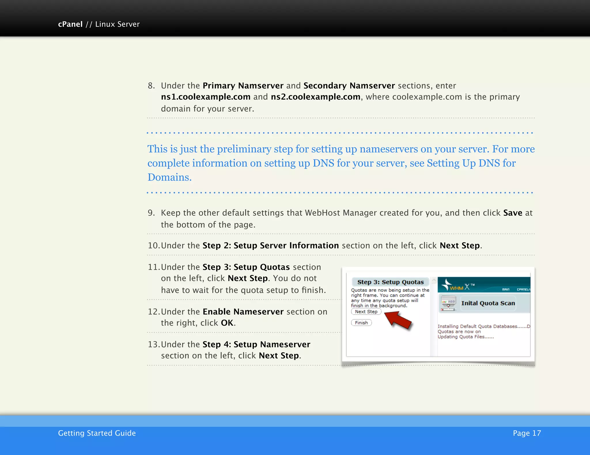 cPanel // Linux Server




                         8. Under the Primary Namserver and Secondary Namserver sections, enter
                            ns1.coolexample.com and ns2.coolexample.com, where coolexample.com is the primary
                            domain for your server.




                         This is just the preliminary step for setting up nameservers on your server. For more
                         complete information on setting up DNS for your server, see Setting Up DNS for
                         Domains.


                         9. Keep the other default settings that WebHost Manager created for you, and then click Save at
                            the bottom of the page.

                         10.Under the Step 2: Setup Server Information section on the left, click Next Step.

                         11.Under the Step 3: Setup Quotas section
                            on the left, click Next Step. You do not
                            have to wait for the quota setup to ﬁnish.

                         12.Under the Enable Nameserver section on
                            the right, click OK.

                         13.Under the Step 4: Setup Nameserver
                            section on the left, click Next Step.




                         AKJZNAzsqknsxxkjnsjx
Getting Started Guide
                                                                                             Page 17
 