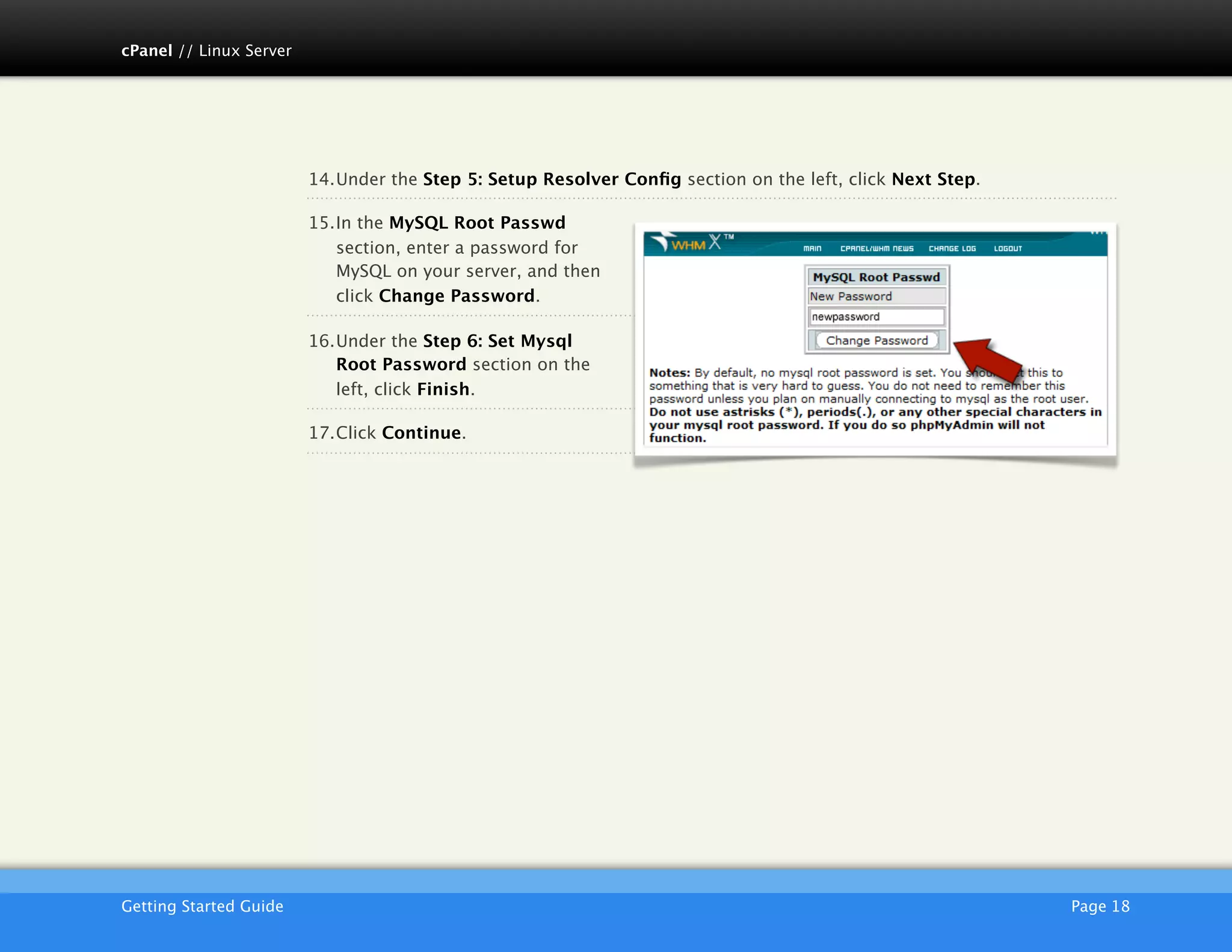 cPanel // Linux Server




                         14.Under the Step 5: Setup Resolver Conﬁg section on the left, click Next Step.

                         15.In the MySQL Root Passwd
                            section, enter a password for
                            MySQL on your server, and then
                            click Change Password.

                         16.Under the Step 6: Set Mysql
                            Root Password section on the
                            left, click Finish.

                         17.Click Continue.




                         AKJZNAzsqknsxxkjnsjx
Getting Started Guide
                                                                                     Page 18
 