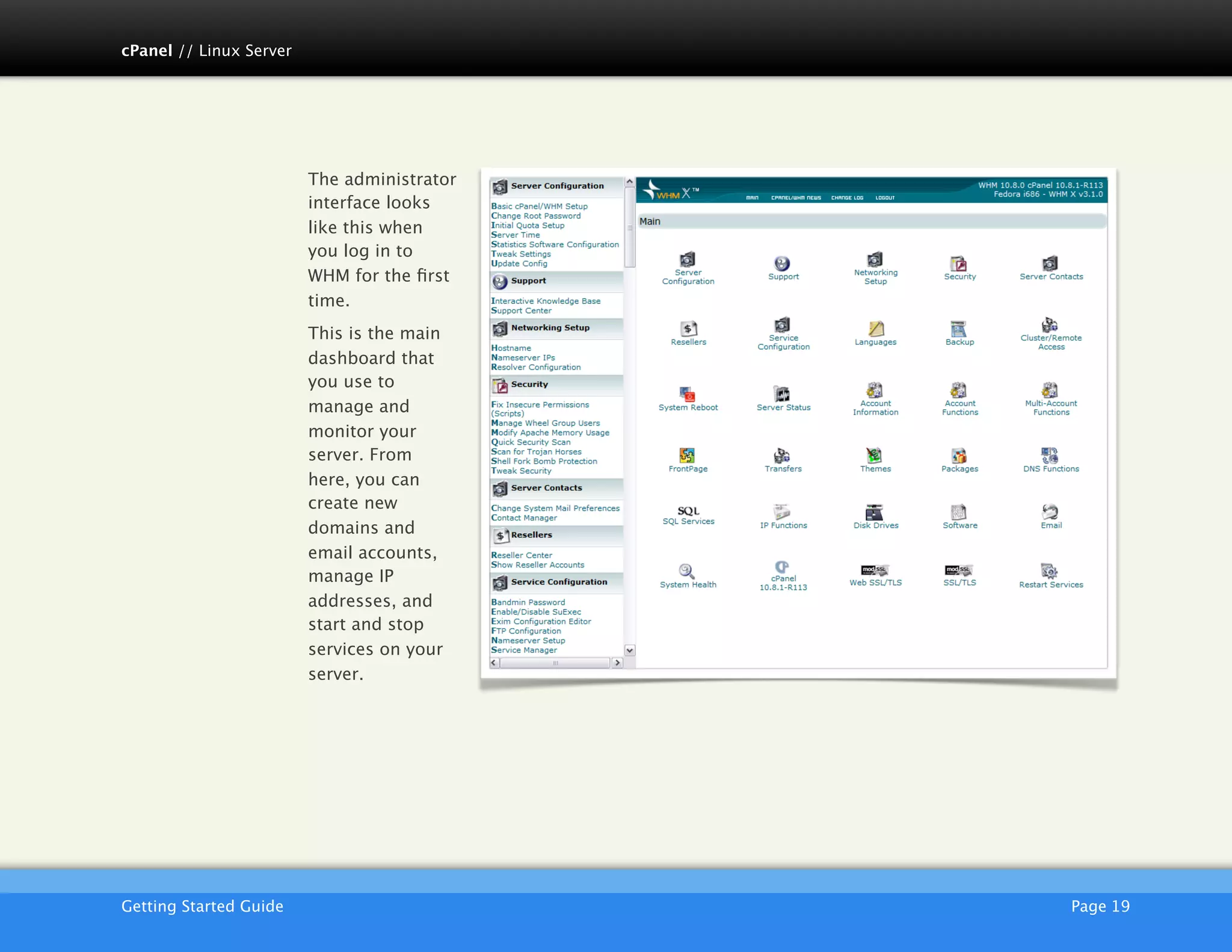 cPanel // Linux Server




                         The administrator
                         interface looks
                         like this when
                         you log in to
                         WHM for the ﬁrst
                         time.
                         This is the main
                         dashboard that
                         you use to
                         manage and
                         monitor your
                         server. From
                         here, you can
                         create new
                         domains and
                         email accounts,
                         manage IP
                         addresses, and
                         start and stop
                         services on your
                         server.




                         AKJZNAzsqknsxxkjnsjx
Getting Started Guide
                          Page 19
 