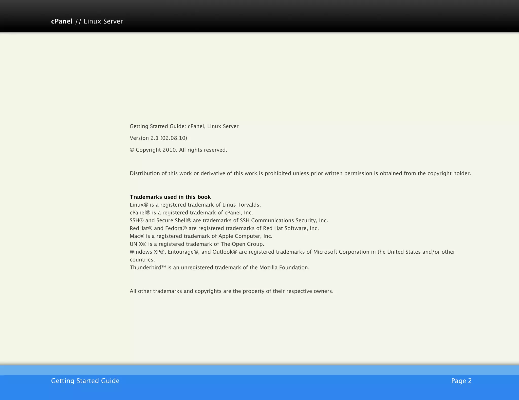 cPanel // Linux Server




                         Getting Started Guide: cPanel, Linux Server

                         Version 2.1 (02.08.10)

                         © Copyright 2010. All rights reserved.



                         Distribution of this work or derivative of this work is prohibited unless prior written permission is obtained from the copyright holder.



                         Trademarks used in this book
                         Linux® is a registered trademark of Linus Torvalds.
                         cPanel® is a registered trademark of cPanel, Inc.
                         SSH® and Secure Shell® are trademarks of SSH Communications Security, Inc.
                         RedHat® and Fedora® are registered trademarks of Red Hat Software, Inc.
                         Mac® is a registered trademark of Apple Computer, Inc.
                         UNIX® is a registered trademark of The Open Group.
                         Windows XP®, Entourage®, and Outlook® are registered trademarks of Microsoft Corporation in the United States and/or other
                         countries.
                         Thunderbird™ is an unregistered trademark of the Mozilla Foundation.



                         All other trademarks and copyrights are the property of their respective owners.




                         AKJZNAzsqknsxxkjnsjx
Getting Started Guide
                                                                                                                                   Page 2
 