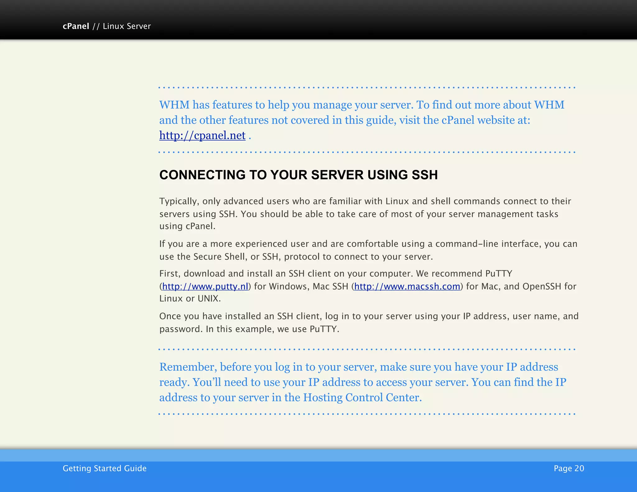 cPanel // Linux Server




                         WHM has features to help you manage your server. To find out more about WHM
                         and the other features not covered in this guide, visit the cPanel website at:
                         http://cpanel.net .


                         CONNECTING TO YOUR SERVER USING SSH
                         Typically, only advanced users who are familiar with Linux and shell commands connect to their
                         servers using SSH. You should be able to take care of most of your server management tasks
                         using cPanel.

                         If you are a more experienced user and are comfortable using a command-line interface, you can
                         use the Secure Shell, or SSH, protocol to connect to your server.
                         First, download and install an SSH client on your computer. We recommend PuTTY
                         (http://www.putty.nl) for Windows, Mac SSH (http://www.macssh.com) for Mac, and OpenSSH for
                         Linux or UNIX.

                         Once you have installed an SSH client, log in to your server using your IP address, user name, and
                         password. In this example, we use PuTTY.



                         Remember, before you log in to your server, make sure you have your IP address
                         ready. You’ll need to use your IP address to access your server. You can find the IP
                         address to your server in the Hosting Control Center.




                         AKJZNAzsqknsxxkjnsjx
Getting Started Guide
                                                                                               Page 20
 