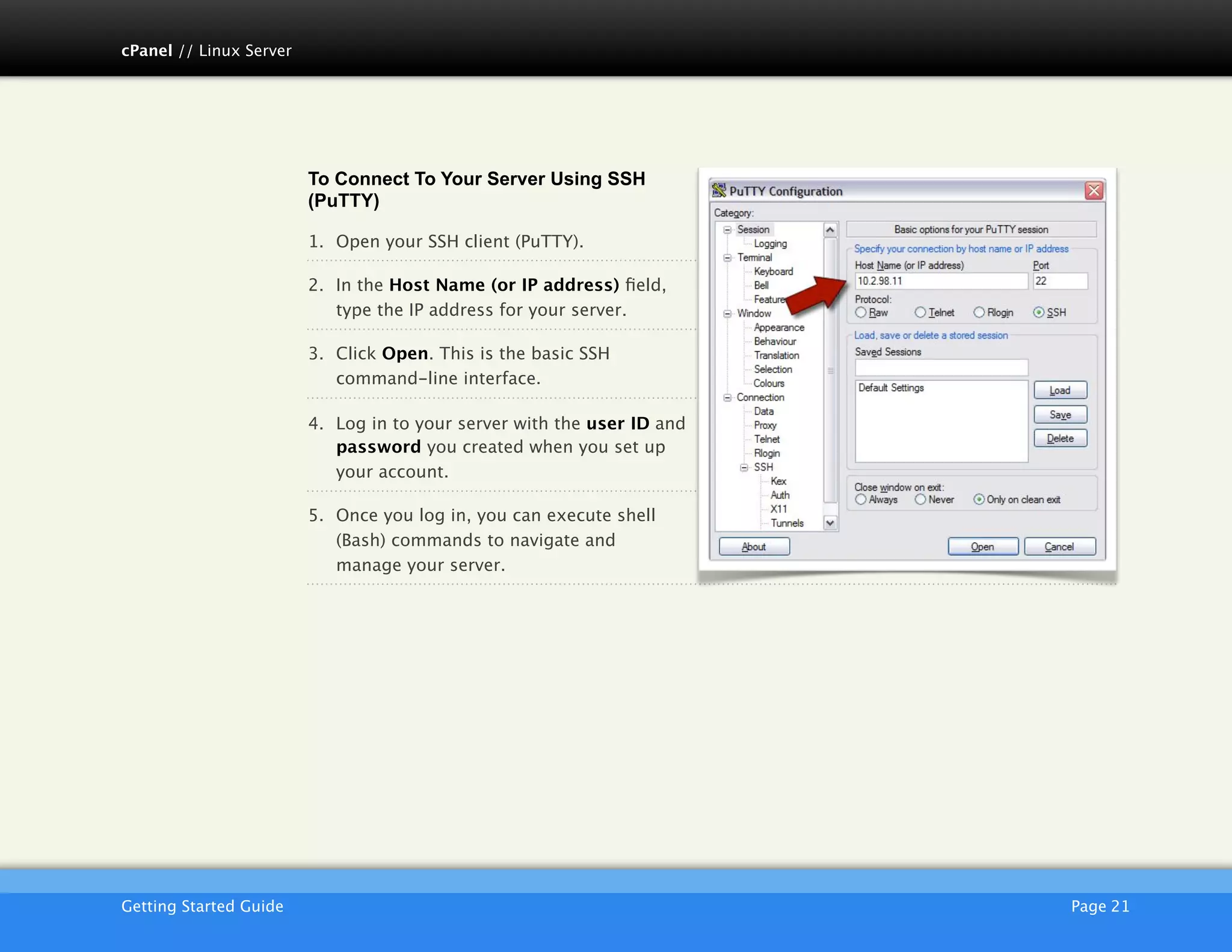 cPanel // Linux Server




                         To Connect To Your Server Using SSH
                         (PuTTY)

                         1. Open your SSH client (PuTTY).

                         2. In the Host Name (or IP address) ﬁeld,
                            type the IP address for your server.

                         3. Click Open. This is the basic SSH
                            command-line interface.

                         4. Log in to your server with the user ID and
                            password you created when you set up
                            your account.

                         5. Once you log in, you can execute shell
                            (Bash) commands to navigate and
                            manage your server.




                         AKJZNAzsqknsxxkjnsjx
Getting Started Guide
                                                   Page 21
 