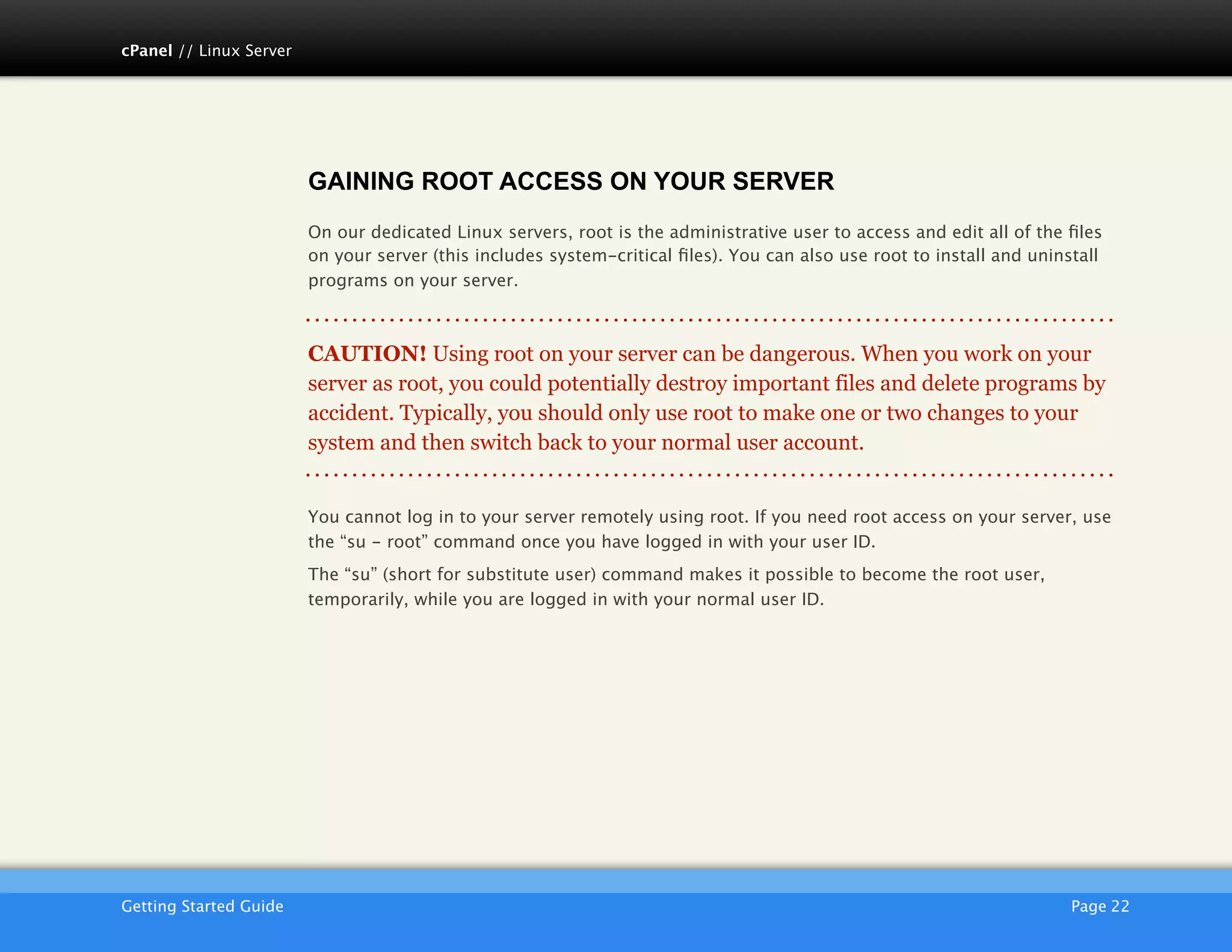 cPanel // Linux Server




                         GAINING ROOT ACCESS ON YOUR SERVER
                         On our dedicated Linux servers, root is the administrative user to access and edit all of the ﬁles
                         on your server (this includes system-critical ﬁles). You can also use root to install and uninstall
                         programs on your server.



                         CAUTION! Using root on your server can be dangerous. When you work on your
                         server as root, you could potentially destroy important files and delete programs by
                         accident. Typically, you should only use root to make one or two changes to your
                         system and then switch back to your normal user account.


                         You cannot log in to your server remotely using root. If you need root access on your server, use
                         the “su - root” command once you have logged in with your user ID.
                         The “su” (short for substitute user) command makes it possible to become the root user,
                         temporarily, while you are logged in with your normal user ID.




                         AKJZNAzsqknsxxkjnsjx
Getting Started Guide
                                                                                                  Page 22
 