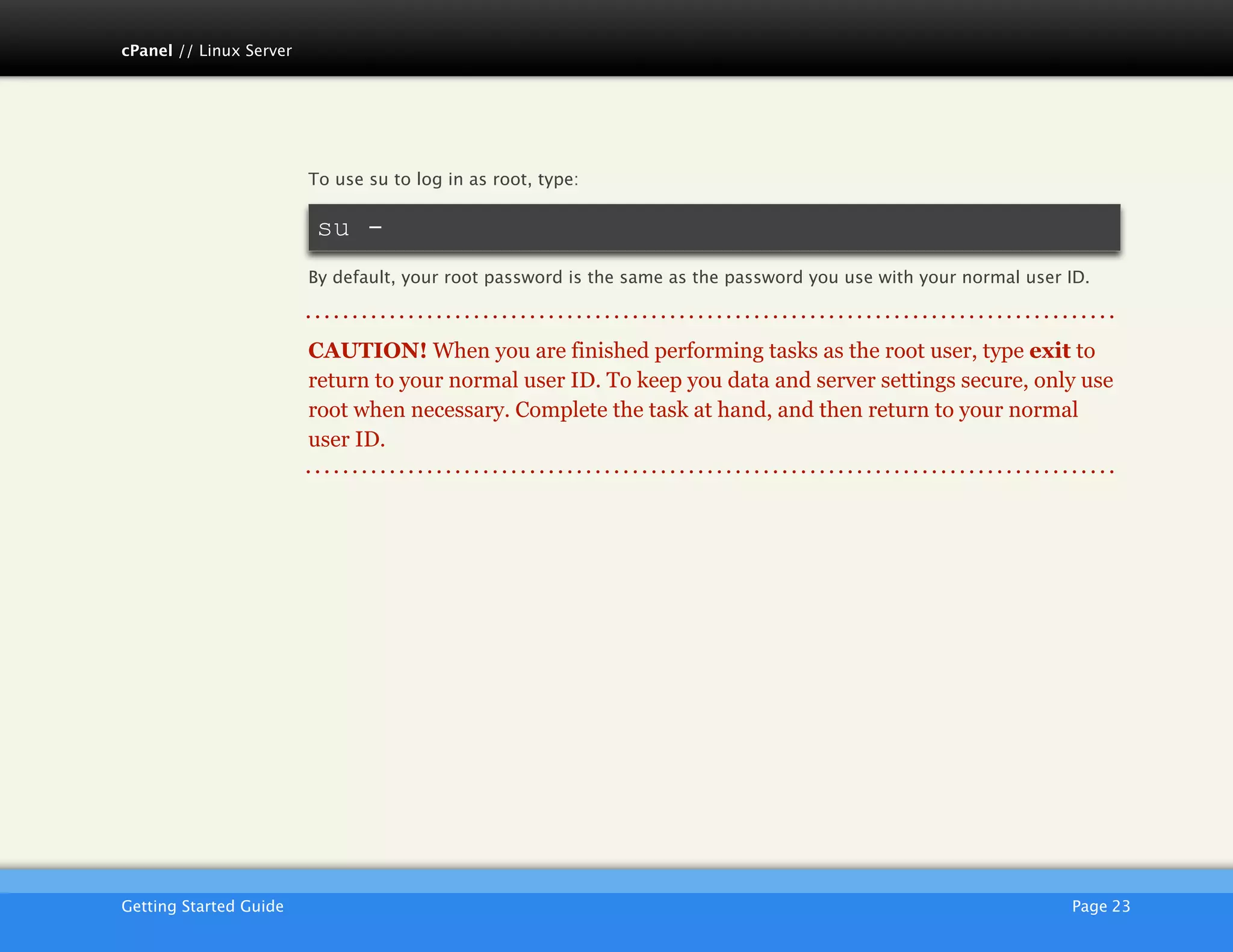 cPanel // Linux Server




                         To use su to log in as root, type:

                          su -
                         By default, your root password is the same as the password you use with your normal user ID.



                         CAUTION! When you are finished performing tasks as the root user, type exit to
                         return to your normal user ID. To keep you data and server settings secure, only use
                         root when necessary. Complete the task at hand, and then return to your normal
                         user ID.




                         AKJZNAzsqknsxxkjnsjx
Getting Started Guide
                                                                                            Page 23
 