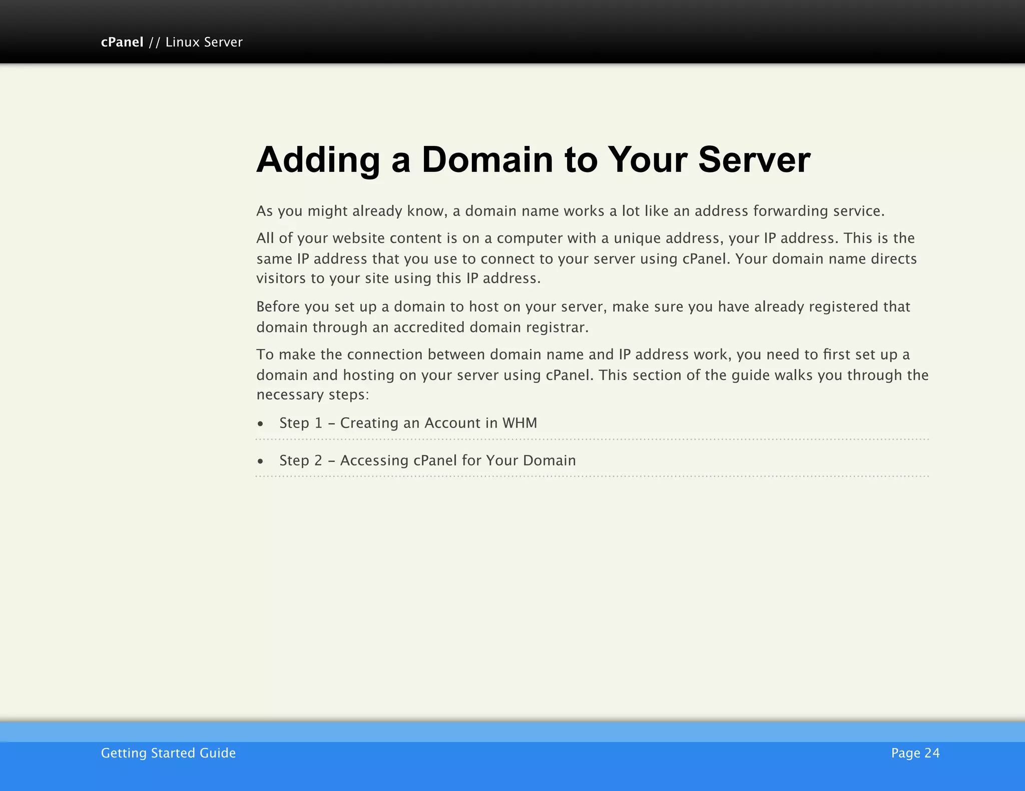 cPanel // Linux Server




                         Adding a Domain to Your Server
                         As you might already know, a domain name works a lot like an address forwarding service.
                         All of your website content is on a computer with a unique address, your IP address. This is the
                         same IP address that you use to connect to your server using cPanel. Your domain name directs
                         visitors to your site using this IP address.

                         Before you set up a domain to host on your server, make sure you have already registered that
                         domain through an accredited domain registrar.
                         To make the connection between domain name and IP address work, you need to ﬁrst set up a
                         domain and hosting on your server using cPanel. This section of the guide walks you through the
                         necessary steps:

                         •   Step 1 - Creating an Account in WHM

                         •   Step 2 - Accessing cPanel for Your Domain




                         AKJZNAzsqknsxxkjnsjx
Getting Started Guide
                                                                                               Page 24
 