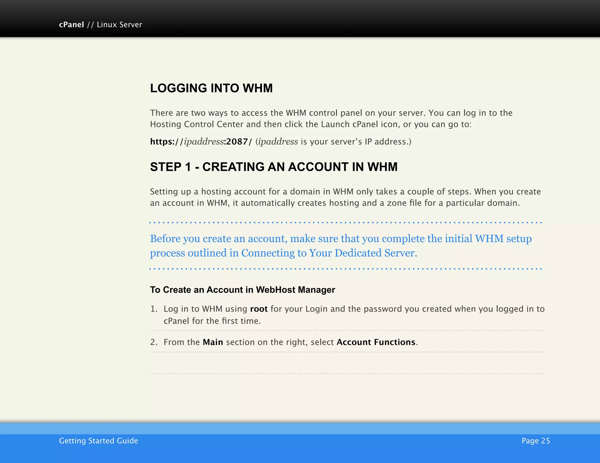 cPanel // Linux Server




                         LOGGING INTO WHM
                         There are two ways to access the WHM control panel on your server. You can log in to the
                         Hosting Control Center and then click the Launch cPanel icon, or you can go to:

                         https://ipaddress:2087/ (ipaddress is your server’s IP address.)


                         STEP 1 - CREATING AN ACCOUNT IN WHM
                         Setting up a hosting account for a domain in WHM only takes a couple of steps. When you create
                         an account in WHM, it automatically creates hosting and a zone ﬁle for a particular domain.



                         Before you create an account, make sure that you complete the initial WHM setup
                         process outlined in Connecting to Your Dedicated Server.


                         To Create an Account in WebHost Manager

                         1. Log in to WHM using root for your Login and the password you created when you logged in to
                            cPanel for the ﬁrst time.

                         2. From the Main section on the right, select Account Functions.




                         AKJZNAzsqknsxxkjnsjx
Getting Started Guide
                                                                                              Page 25
 