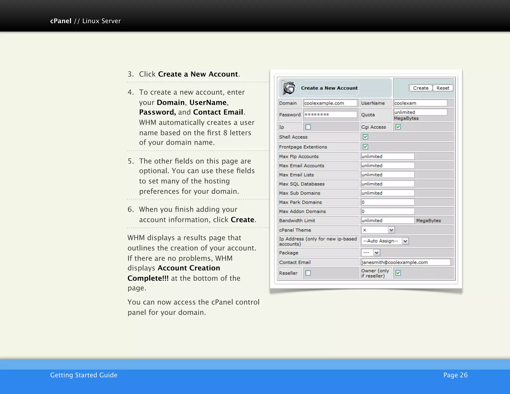 cPanel // Linux Server




                         3. Click Create a New Account.

                         4. To create a new account, enter
                            your Domain, UserName,
                            Password, and Contact Email.
                            WHM automatically creates a user
                            name based on the ﬁrst 8 letters
                            of your domain name.

                         5. The other ﬁelds on this page are
                            optional. You can use these ﬁelds
                            to set many of the hosting
                            preferences for your domain.

                         6. When you ﬁnish adding your
                            account information, click Create.

                         WHM displays a results page that
                         outlines the creation of your account.
                         If there are no problems, WHM
                         displays Account Creation
                         Complete!!! at the bottom of the
                         page.

                         You can now access the cPanel control
                         panel for your domain.




                         AKJZNAzsqknsxxkjnsjx
Getting Started Guide
                                            Page 26
 