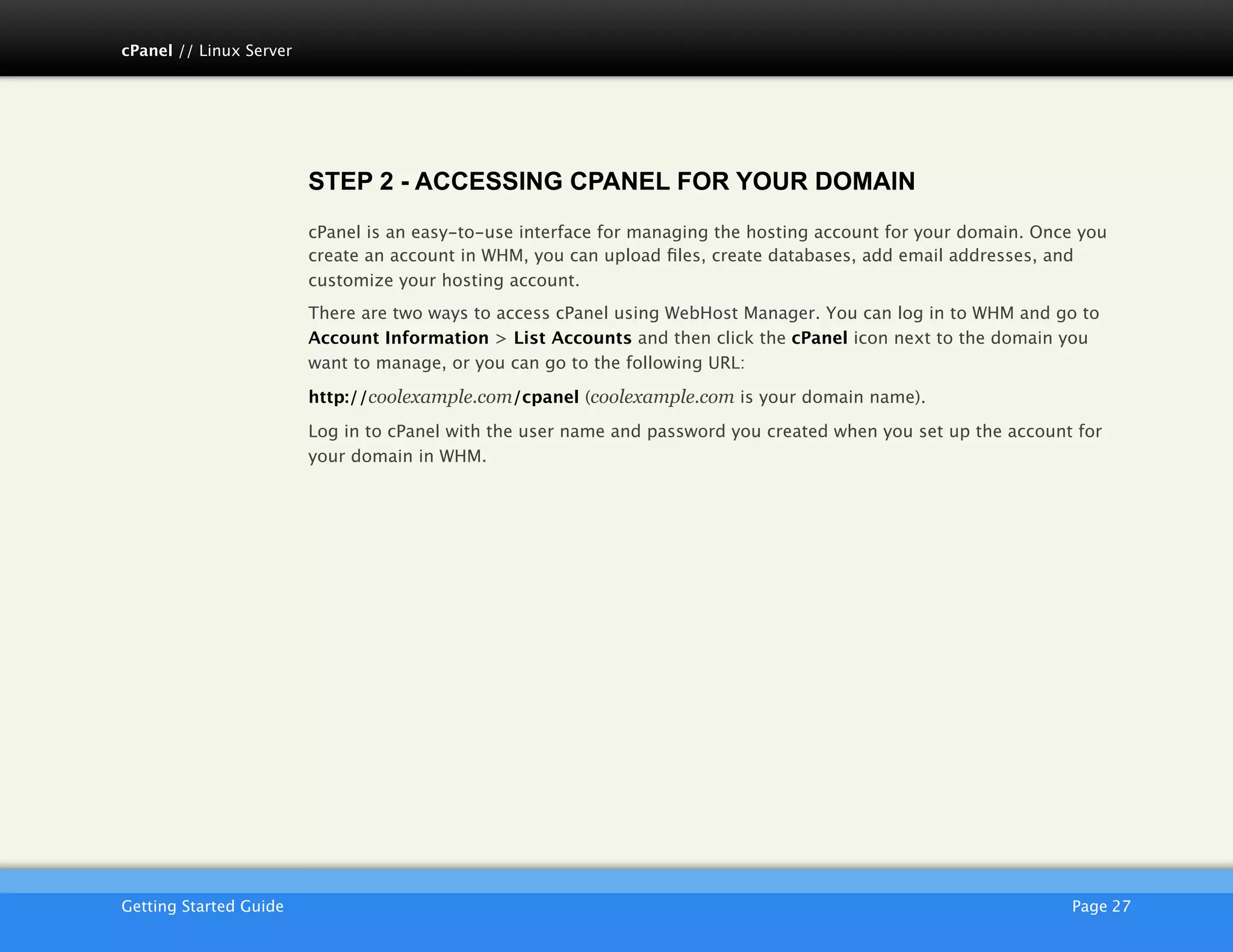 cPanel // Linux Server




                         STEP 2 - ACCESSING CPANEL FOR YOUR DOMAIN
                         cPanel is an easy-to-use interface for managing the hosting account for your domain. Once you
                         create an account in WHM, you can upload ﬁles, create databases, add email addresses, and
                         customize your hosting account.
                         There are two ways to access cPanel using WebHost Manager. You can log in to WHM and go to
                         Account Information > List Accounts and then click the cPanel icon next to the domain you
                         want to manage, or you can go to the following URL:

                         http://coolexample.com/cpanel (coolexample.com is your domain name).

                         Log in to cPanel with the user name and password you created when you set up the account for
                         your domain in WHM.




                         AKJZNAzsqknsxxkjnsjx
Getting Started Guide
                                                                                           Page 27
 