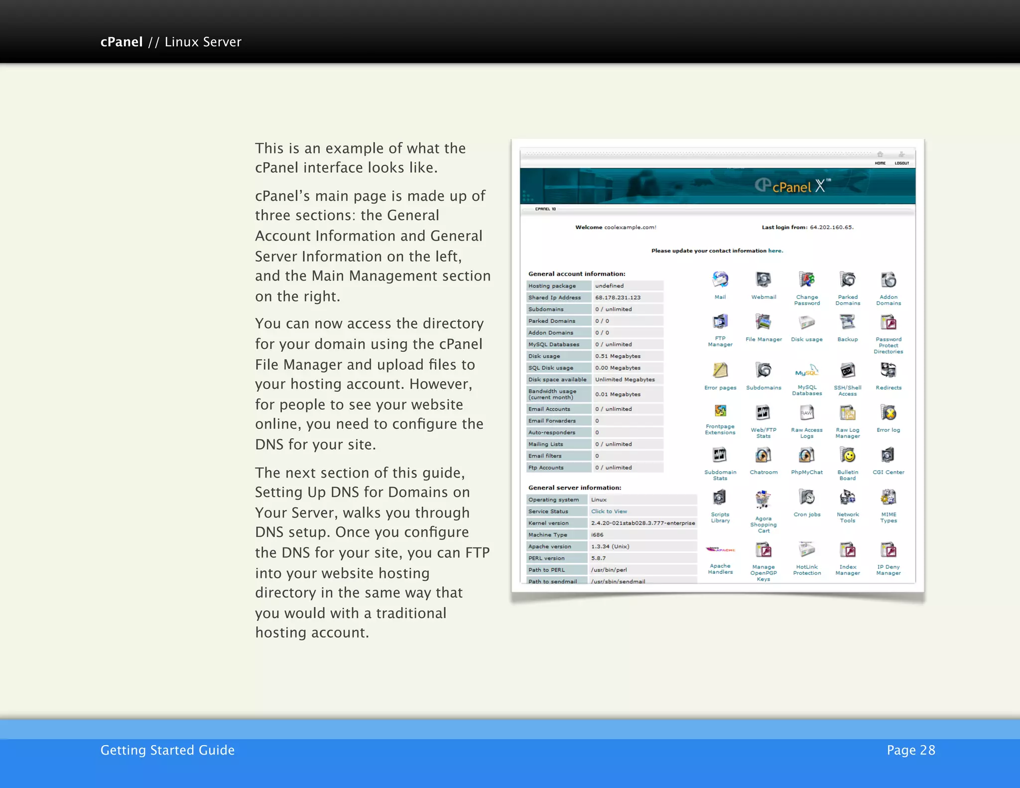 cPanel // Linux Server




                         This is an example of what the
                         cPanel interface looks like.

                         cPanel’s main page is made up of
                         three sections: the General
                         Account Information and General
                         Server Information on the left,
                         and the Main Management section
                         on the right.
                         You can now access the directory
                         for your domain using the cPanel
                         File Manager and upload ﬁles to
                         your hosting account. However,
                         for people to see your website
                         online, you need to conﬁgure the
                         DNS for your site.

                         The next section of this guide,
                         Setting Up DNS for Domains on
                         Your Server, walks you through
                         DNS setup. Once you conﬁgure
                         the DNS for your site, you can FTP
                         into your website hosting
                         directory in the same way that
                         you would with a traditional
                         hosting account.




                         AKJZNAzsqknsxxkjnsjx
Getting Started Guide
                                        Page 28
 
