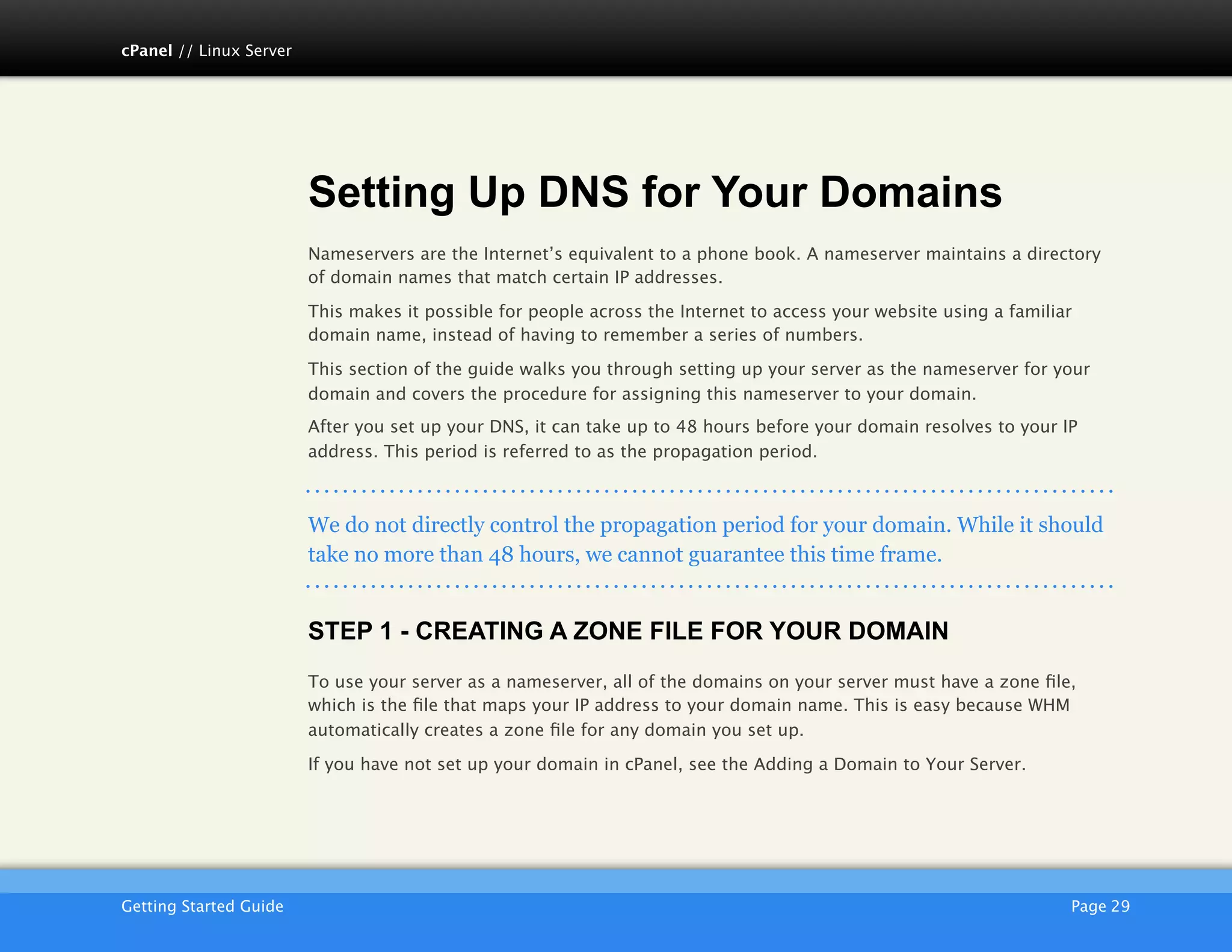 cPanel // Linux Server




                         Setting Up DNS for Your Domains
                         Nameservers are the Internet’s equivalent to a phone book. A nameserver maintains a directory
                         of domain names that match certain IP addresses.

                         This makes it possible for people across the Internet to access your website using a familiar
                         domain name, instead of having to remember a series of numbers.

                         This section of the guide walks you through setting up your server as the nameserver for your
                         domain and covers the procedure for assigning this nameserver to your domain.
                         After you set up your DNS, it can take up to 48 hours before your domain resolves to your IP
                         address. This period is referred to as the propagation period.



                         We do not directly control the propagation period for your domain. While it should
                         take no more than 48 hours, we cannot guarantee this time frame.


                         STEP 1 - CREATING A ZONE FILE FOR YOUR DOMAIN
                         To use your server as a nameserver, all of the domains on your server must have a zone ﬁle,
                         which is the ﬁle that maps your IP address to your domain name. This is easy because WHM
                         automatically creates a zone ﬁle for any domain you set up.

                         If you have not set up your domain in cPanel, see the Adding a Domain to Your Server.




                         AKJZNAzsqknsxxkjnsjx
Getting Started Guide
                                                                                               Page 29
 