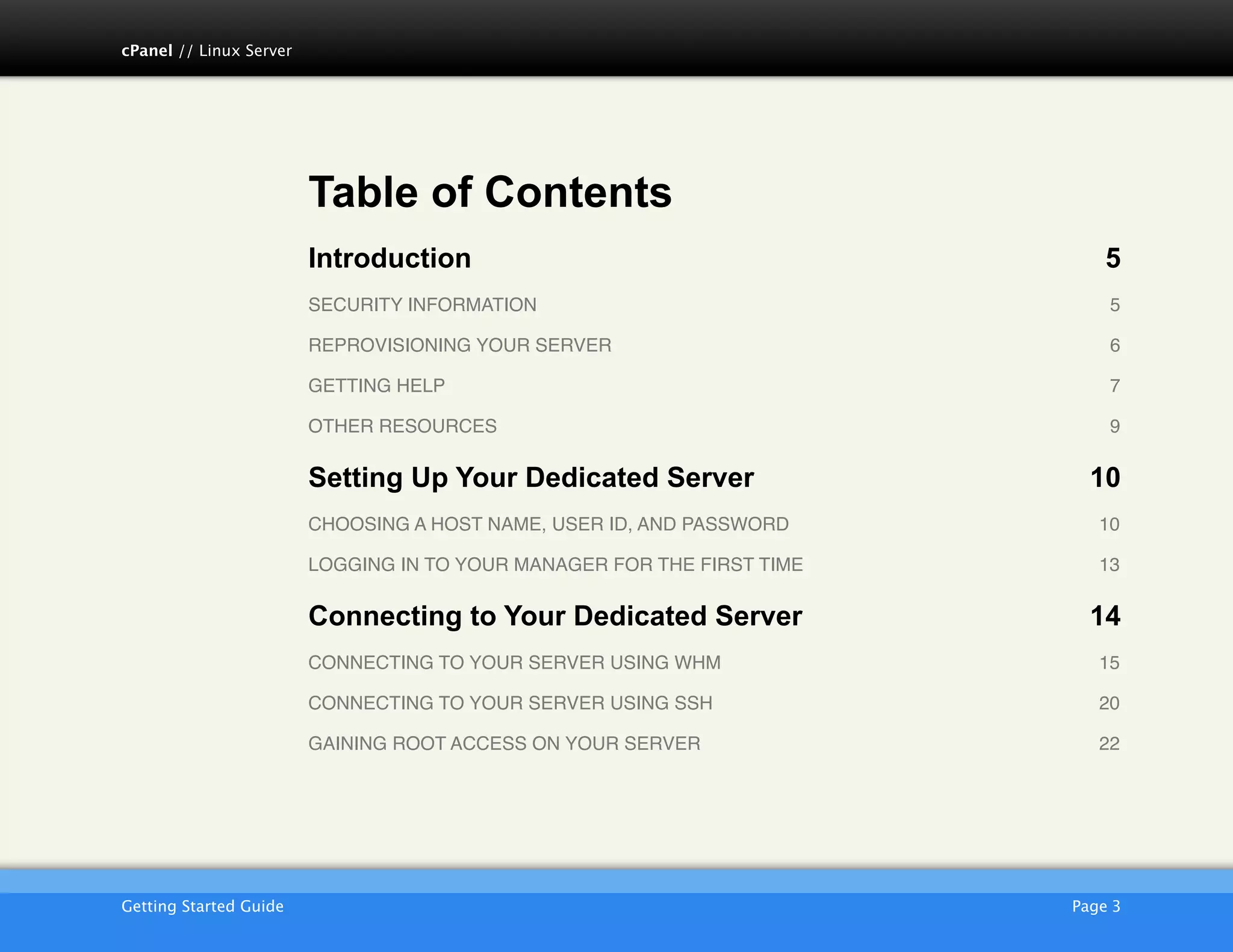 cPanel // Linux Server




                         Table of Contents
                         Introduction                                         5
                         SECURITY INFORMATION!                                5

                         REPROVISIONING YOUR SERVER!                          6

                         GETTING HELP!                                        7

                         OTHER RESOURCES!                                     9

                         Setting Up Your Dedicated Server                   10
                         CHOOSING A HOST NAME, USER ID, AND PASSWORD!        10

                         LOGGING IN TO YOUR MANAGER FOR THE FIRST TIME!      13

                         Connecting to Your Dedicated Server                14
                         CONNECTING TO YOUR SERVER USING WHM!                15

                         CONNECTING TO YOUR SERVER USING SSH!                20

                         GAINING ROOT ACCESS ON YOUR SERVER!                 22




                         AKJZNAzsqknsxxkjnsjx
Getting Started Guide
                                                    Page 3
 