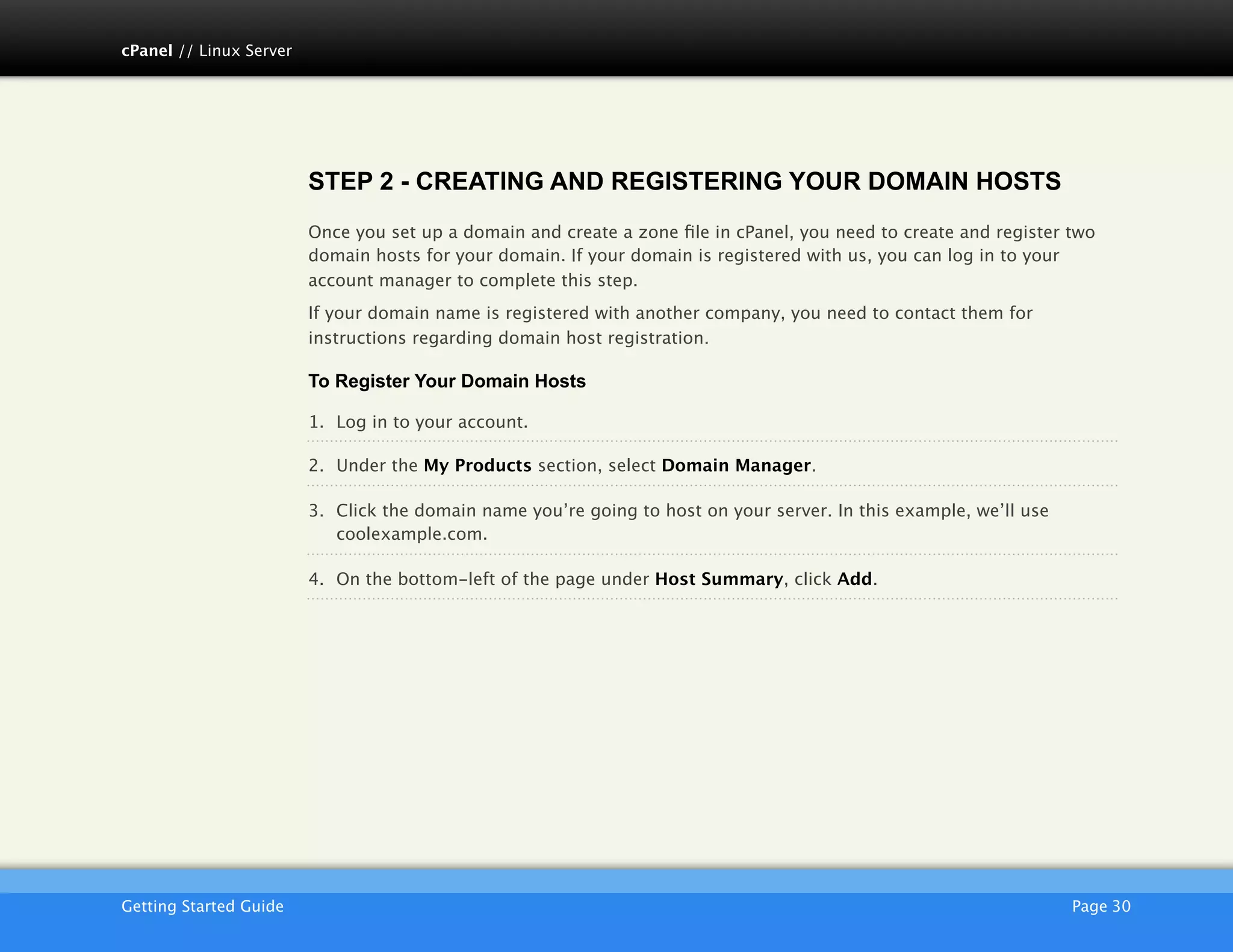 cPanel // Linux Server




                         STEP 2 - CREATING AND REGISTERING YOUR DOMAIN HOSTS
                         Once you set up a domain and create a zone ﬁle in cPanel, you need to create and register two
                         domain hosts for your domain. If your domain is registered with us, you can log in to your
                         account manager to complete this step.
                         If your domain name is registered with another company, you need to contact them for
                         instructions regarding domain host registration.

                         To Register Your Domain Hosts

                         1. Log in to your account.

                         2. Under the My Products section, select Domain Manager.

                         3. Click the domain name you’re going to host on your server. In this example, we’ll use
                            coolexample.com.

                         4. On the bottom-left of the page under Host Summary, click Add.




                         AKJZNAzsqknsxxkjnsjx
Getting Started Guide
                                                                                              Page 30
 